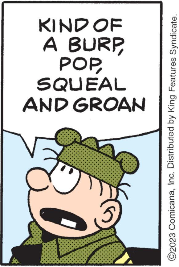 Illustration OCR: KIND OF A BURP POP SQUEAL AND GROAN ©2023 ComicanaInc. Distributed by King Features Syndicate. KIND OF A BURP POP SQUEAL AND GROAN © 2023 ComicanaInc. Distributed by King Features Syndicate .