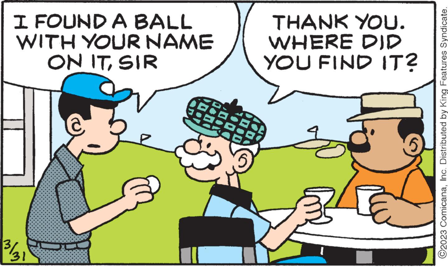 Fictional character OCR: I FOUND A BALL WITH YOUR NAME ON ITSIR ¾/31 THANK YOU. WHERE DID YOU FIND IT? ?? ?2023 ComicanaInc. Distributed by King Features Syndicate. I FOUND A BALL WITH YOUR NAME ON ITSIR ¾ / 31 THANK YOU . WHERE DID YOU FIND IT ? ?? ?2023 ComicanaInc. Distributed by King Features Syndicate .