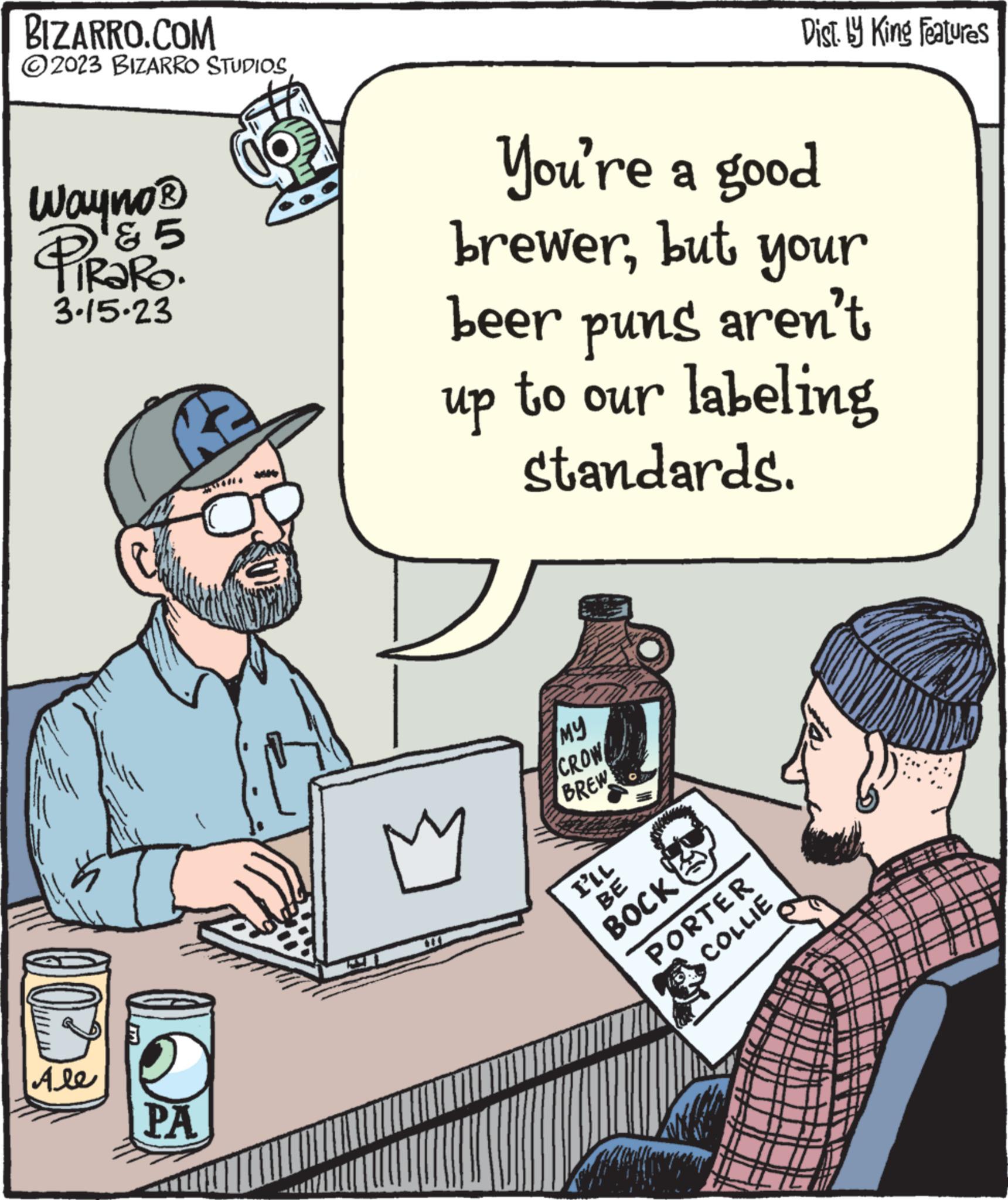 Illustration OCR: BIZARRO.COM 2023 BIZARRO STUDIOSWayno ? PS5 & 5 3.15.23 Ale RE2 PA You're a good brewerbut your beer puns aren't up to our labeling standards. M ?? CROW BREW I'LL BE BOCK Dist. by King Features PORTER COLLIE BIZARRO.COM 2023 BIZARRO STUDIOSWayno ? PS5 & 5 3.15.23 Ale RE2 PA You're a good brewerbut your beer puns aren't up to our labeling standards . M ?? CROW BREW I'LL BE BOCK Dist . by King Features PORTER COLLIE
