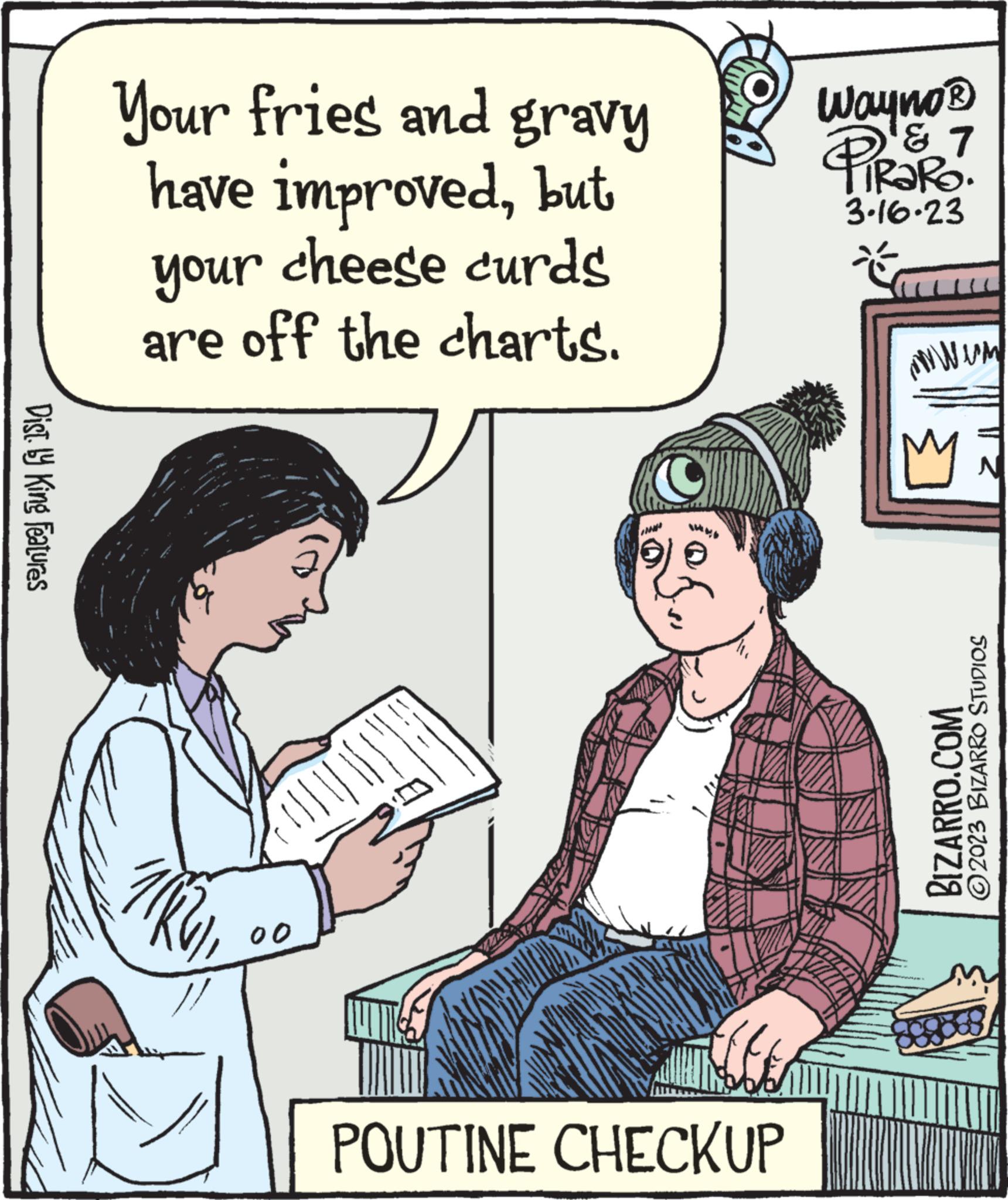 Font OCR: Dist. ly King Features Your fries and gravy have improvedbut your cheese curds are off the charts. TIKV 2 00 |||| tofTOA POUTINE CHECKUP Wayno ? ? 1 PIRARO. 3.16.23 mwem Mi BIZARRO.COM ?2023 BIZARRO STUDIOS 888569 Dist . ly King Features Your fries and gravy have improvedbut your cheese curds are off the charts . TIKV 2 00 |||| tofTOA POUTINE CHECKUP Wayno ? ? 1 PIRARO . 3.16.23 mwem Mi BIZARRO.COM ?2023 BIZARRO STUDIOS 888569
