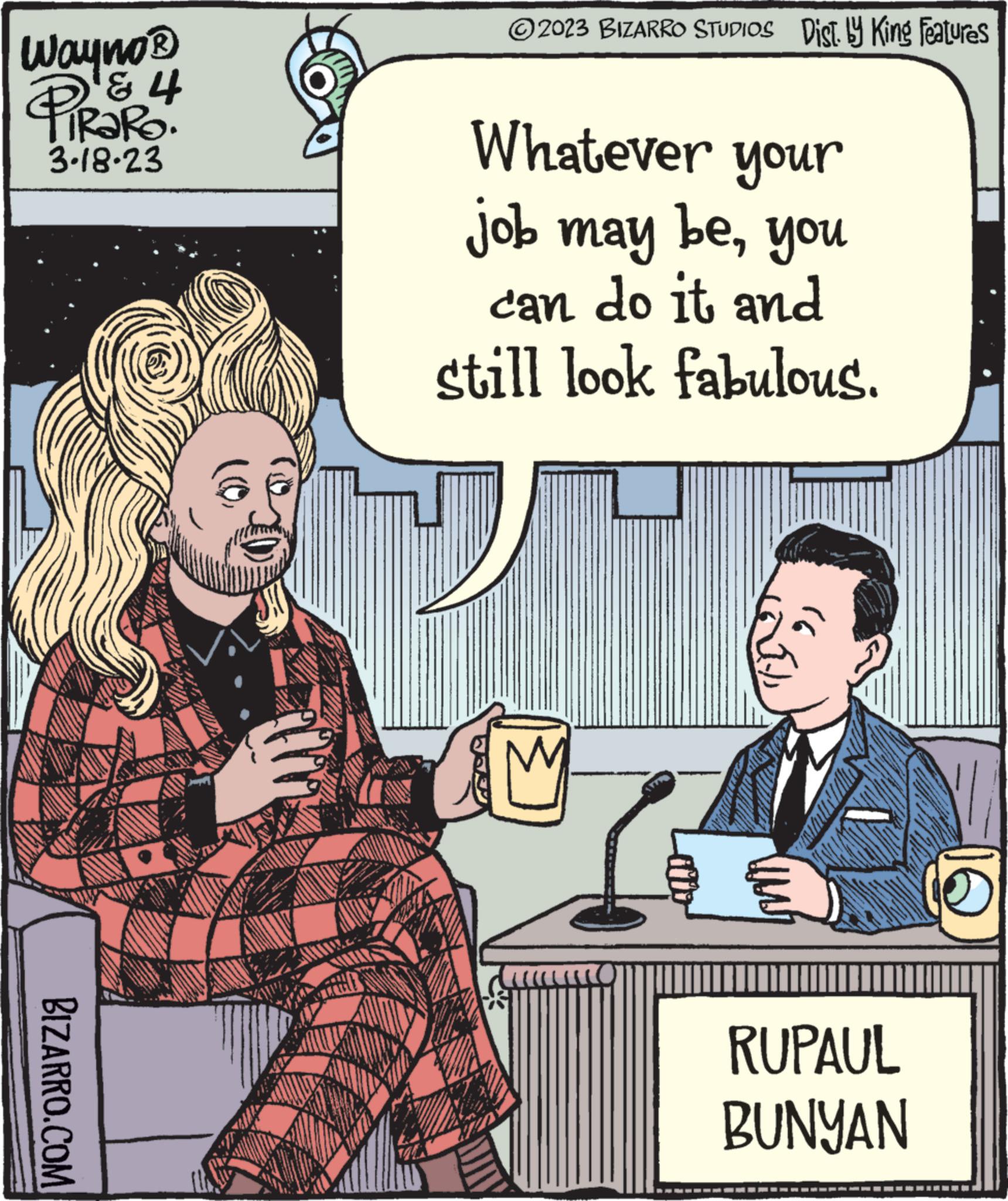 Comic book OCR: Wayno ? PiRaRO. ? ? 3.18-23 BIZARRO.COM DOZE WWW. ?2023 BIZARRO STUDIOS Dist. by King Features Whatever your job may beyou can do it and still look fabulous. M ??? RUPAUL BUNYAN o Wayno ? PiRaRO . ? ? 3.18-23 BIZARRO.COM DOZE WWW . ?2023 BIZARRO STUDIOS Dist . by King Features Whatever your job may beyou can do it and still look fabulous . M ??? RUPAUL BUNYAN o