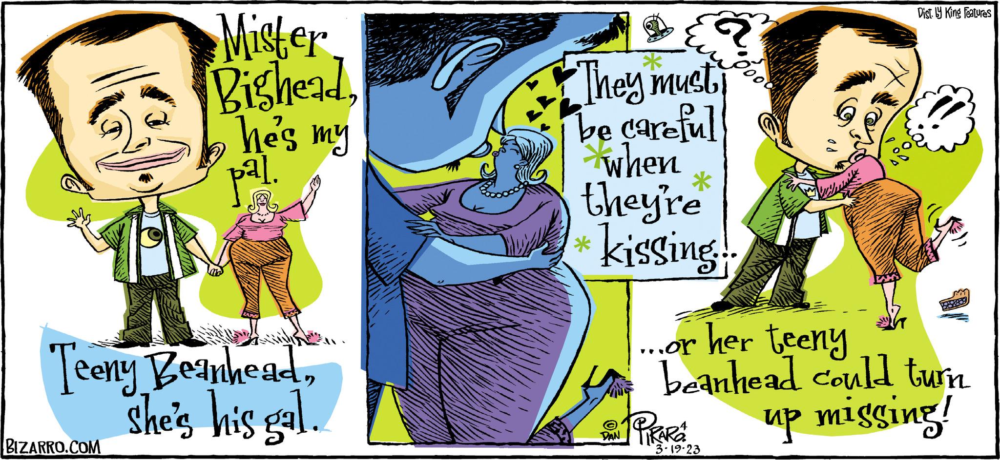 People OCR: Mister BigheadBIZARRO.COM he's my pal. 15 Teeny Beanheadshe's his gal. M They must be careful when they're kissing.. DAN un %0 * PIRARA WOHNN ...or her teeny beanhead could turn up missing! 3-19-23 Dist. y King Features Mister BigheadBIZARRO.COM he's my pal . 15 Teeny Beanheadshe's his gal . M They must be careful when they're kissing .. DAN un % 0 * PIRARA WOHNN ... or her teeny beanhead could turn up missing ! 3-19-23 Dist . y King Features