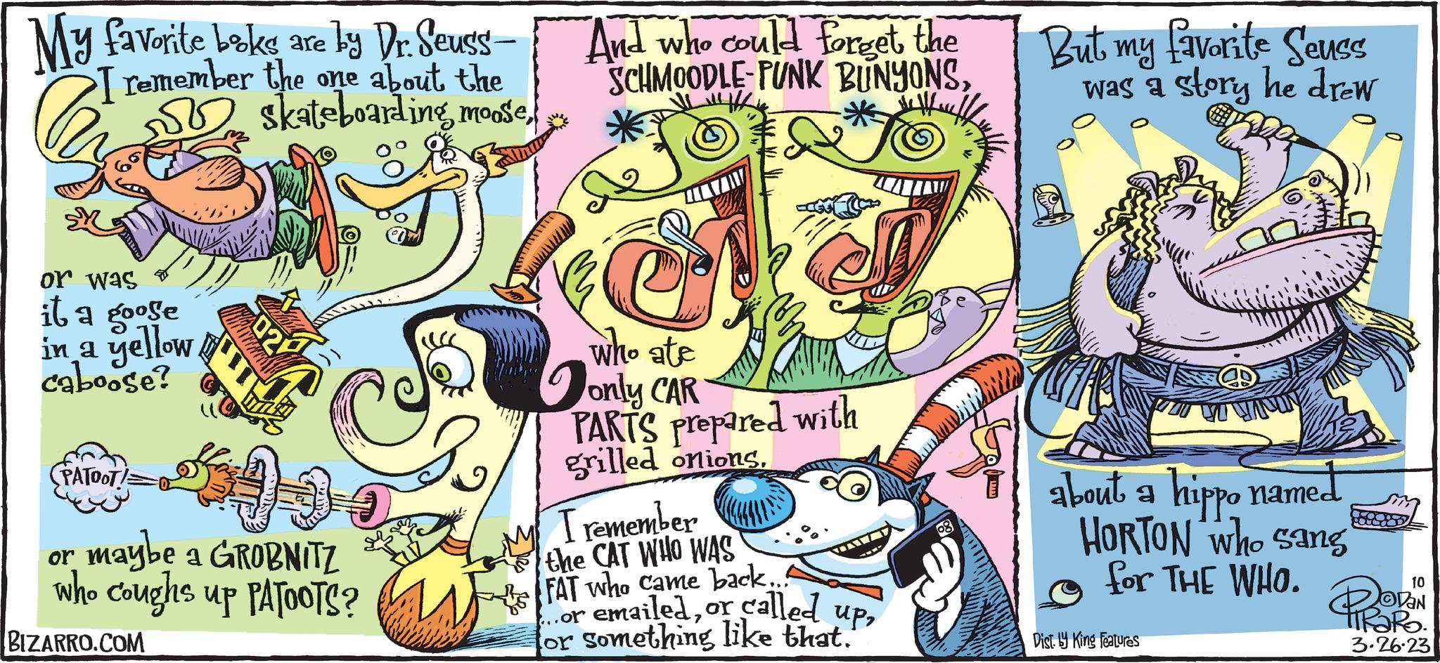 Humour OCR: My favorite boks are by Dr. Seuss- remember the one about the S skateboarding mooseor was it a goose in a yellow caboose? (PATOOT! Ch 543 02 And who could forget the SCHMOODLE PUNK BUNYONSWH He Waff C who ate only CAR PARTS Prepared with grilled onionsmaybe a GROBNITZ I remember the CAT WHO WAS or who coughs up PATOOTS? FAT who came back. ...or called or something like that. upBIZARRO.COM But my favorite Seuss was a story he drew about a hippo named HORTON who sang for THE WHO. Dist. y King Features 10 DaN TTRORO. 3.26.23 My favorite boks are by Dr. Seuss remember the one about the S skateboarding mooseor was it a goose in a yellow caboose ? ( PATOOT ! Ch 543 02 And who could forget the SCHMOODLE PUNK BUNYONSWH He Waff C who ate only CAR PARTS Prepared with grilled onionsmaybe a GROBNITZ I remember the CAT WHO WAS or who coughs up PATOOTS ? FAT who came back . ... or called or something like that . upBIZARRO.COM But my favorite Seuss was a story he drew about a hippo named HORTON who sang for THE WHO . Dist . y King Features 10 DaN TTRORO . 3.26.23