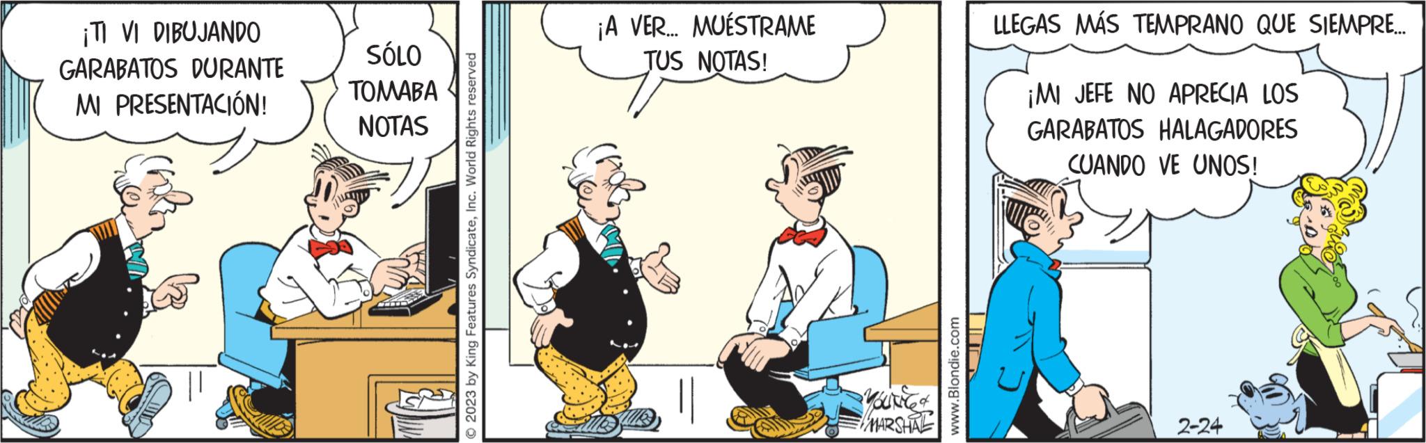 Conversation OCR: ¡TI VI DIBUJANDO GARABATOS DURANTE MI PRESENTACIÓN! SÓLO ??????? NOTAS © 2023 by King Features SyndicateInc. World Rights reserved ¡A VER... MUESTRAME TUS NOTAS! Alle MARSHAL www.Blondie.com LUD LLEGAS MÁS TEMPRANO QUE SIEMPRE... ¡MI JEFE NO APRECIA LOS GARABATOS HALAGADORES CUANDO VE UNOS! 2-24 ¡ TI VI DIBUJANDO GARABATOS DURANTE MI PRESENTACIÓN ! SÓLO ??????? NOTAS © 2023 by King Features SyndicateInc. World Rights reserved ¡ A VER ... MUESTRAME TUS NOTAS ! Alle MARSHAL www.Blondie.com LUD LLEGAS MÁS TEMPRANO QUE SIEMPRE ... ¡ MI JEFE NO APRECIA LOS GARABATOS HALAGADORES CUANDO VE UNOS ! 2-24