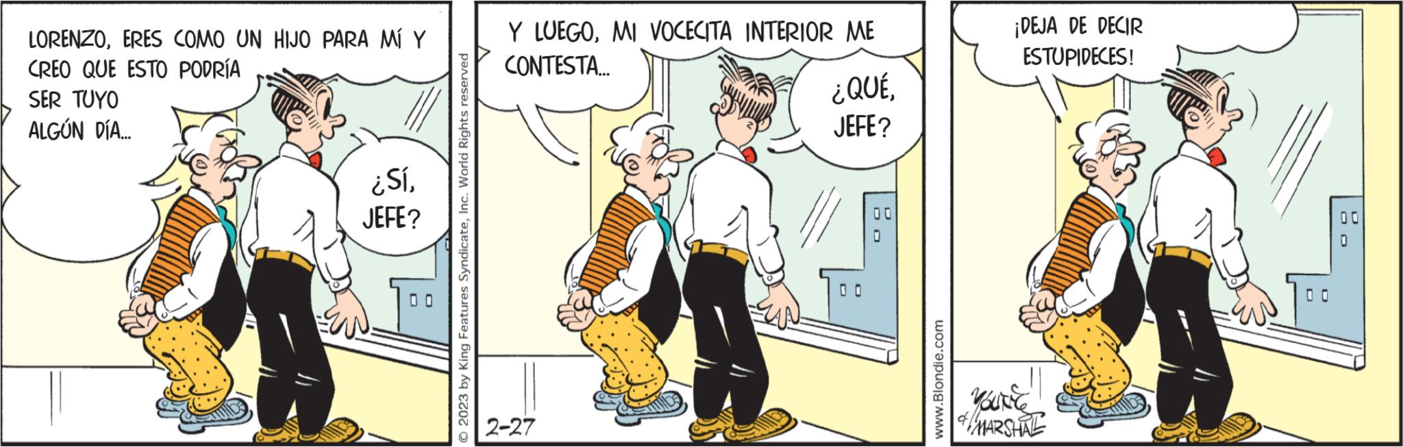 Conversation OCR: LORENZOERES COMO UN HIJO PARA MÍ Y CREO QUE ESTO PODRÍA SER TUYO ALGÚN DÍA... ¿SíJEFE? O © 2023 by King Features SyndicateInc. World Rights reserved Y LUEGOMI VOCECITA INTERIOR ME CONTESTA.... 2-27 ¿QUÉJEFE? D www.Blondie.com ¡DEJA DE DECIR ESTUPIDECES! Vous & MARSHAL OD 00 LORENZOERES COMO UN HIJO PARA MÍ Y CREO QUE ESTO PODRÍA SER TUYO ALGÚN DÍA ... ¿ SíJEFE ? O © 2023 by King Features SyndicateInc. World Rights reserved Y LUEGOMI VOCECITA INTERIOR ME CONTESTA .... 2-27 ¿ QUÉJEFE ? D www.Blondie.com ¡ DEJA DE DECIR ESTUPIDECES ! Vous & MARSHAL OD 00