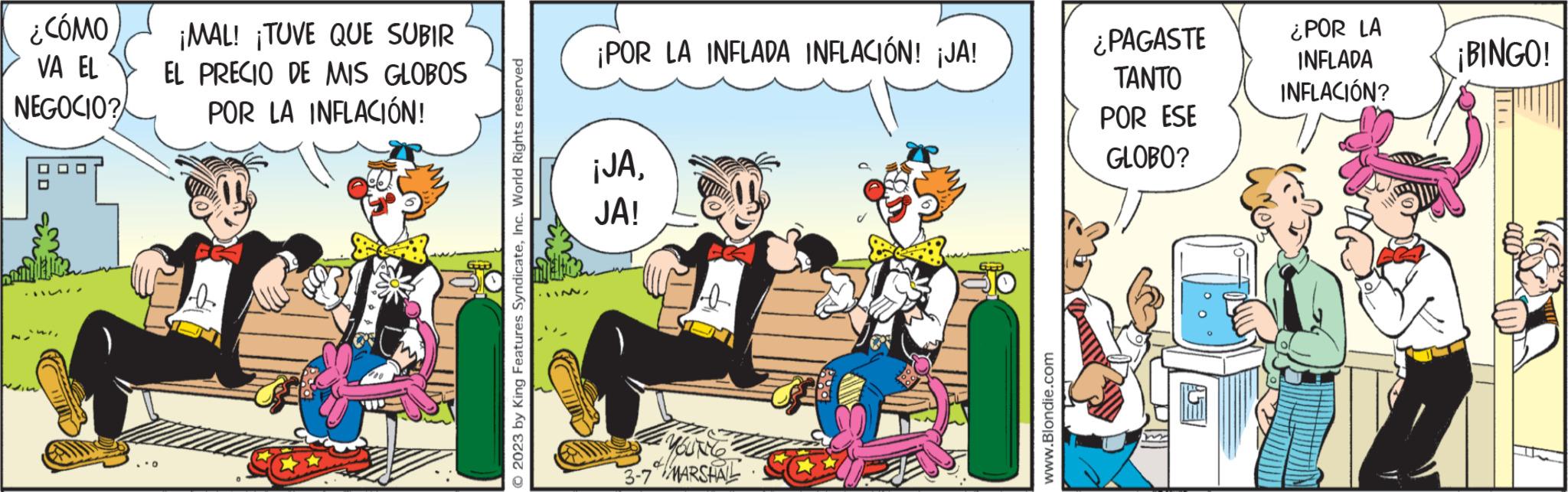 Conversation OCR: ¿CÓMO VA EL NEGOCIO? bombice 11. ¡MAL! ¡TUVE QUE SUBIR EL PRECIO DE MIS GLOBOS POR LA INFLACIÓN! -0 2023 by King Features SyndicateInc. World Rights reserved 12/ ¡POR LA INFLADA INFLACIÓN! ¡JA! ¡JAJA! b YOUNG 3-7 MARSHAL www.Blondie.com ¿PAGASTE TANTO POR ESE GLOBO? AE ¿POR LA INFLADA INFLACIÓN? ¡BINGO! ¿ CÓMO VA EL NEGOCIO ? bombice 11 . ¡ MAL ! ¡ TUVE QUE SUBIR EL PRECIO DE MIS GLOBOS POR LA INFLACIÓN ! -0 2023 by King Features SyndicateInc. World Rights reserved 12 / ¡ POR LA INFLADA INFLACIÓN ! ¡ JA ! ¡ JAJA ! b YOUNG 3-7 MARSHAL www.Blondie.com ¿ PAGASTE TANTO POR ESE GLOBO ? AE ¿ POR LA INFLADA INFLACIÓN ? ¡ BINGO !