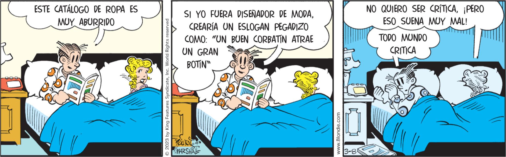 Room OCR: ESTE CATÁLOGO DE ROPA ES MUY ABURRIDO © 2023 by King Features SyndicateInc. World Rights reserved SI YO FUERA DISEÑADOR DE MODACREARÍA UN ESLOGAN PEGADIZO COMO: "UN BUEN CORBATIN ATRAE UN GRAN BOTIN" MOUNGA MARSHAL www.Blondie.com 3-8 NO QUIERO SER CRÍTICA¡PERO ESO SUENA MUY MAL! TODO MUNDO CRITICA ESTE CATÁLOGO DE ROPA ES MUY ABURRIDO © 2023 by King Features SyndicateInc. World Rights reserved SI YO FUERA DISEÑADOR DE MODACREARÍA UN ESLOGAN PEGADIZO COMO : " UN BUEN CORBATIN ATRAE UN GRAN BOTIN " MOUNGA MARSHAL www.Blondie.com 3-8 NO QUIERO SER CRÍTICA¡ PERO ESO SUENA MUY MAL ! TODO MUNDO CRITICA
