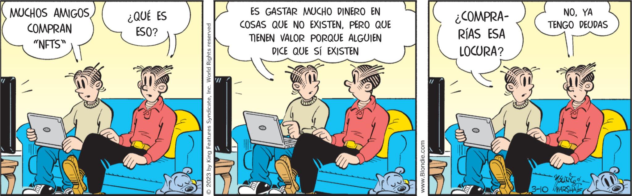 Comics OCR: MUCHOS AMIGOSCOMPRAN "NFTS" ¿QUÉ ES ESO? © 2023 by King Features SyndicateInc. World Rights reserved '71 ES GASTAR MUCHO DINERO EN COSAS QUE NO EXISTENPERO QUE TIENEN VALOR PORQUE ALGUIEN DICE QUE SÍ EXISTEN www.Blondie.com ¿COMPRA- RÍAS ESA LOCURA? NOYA TENGO DEUDAS -Young & - MARSHAL MUCHOS AMIGOSCOMPRAN " NFTS " ¿ QUÉ ES ESO ? © 2023 by King Features SyndicateInc. World Rights reserved '71 ES GASTAR MUCHO DINERO EN COSAS QUE NO EXISTENPERO QUE TIENEN VALOR PORQUE ALGUIEN DICE QUE SÍ EXISTEN www.Blondie.com ¿ COMPRA RÍAS ESA LOCURA ? NOYA TENGO DEUDAS -Young & - MARSHAL