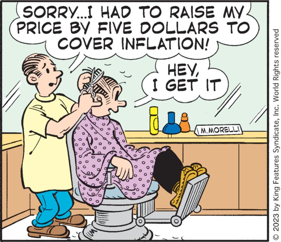 Font OCR: SORRY...I HAD TO RAISE MY PRICE BY FIVE DOLLARS TO COVER INFLATION! HEYI GET IT M.MORELLI O 2023 by King Features SyndicateInc. World Rights reserved SORRY ... I HAD TO RAISE MY PRICE BY FIVE DOLLARS TO COVER INFLATION ! HEYI GET IT M.MORELLI O 2023 by King Features SyndicateInc. World Rights reserved