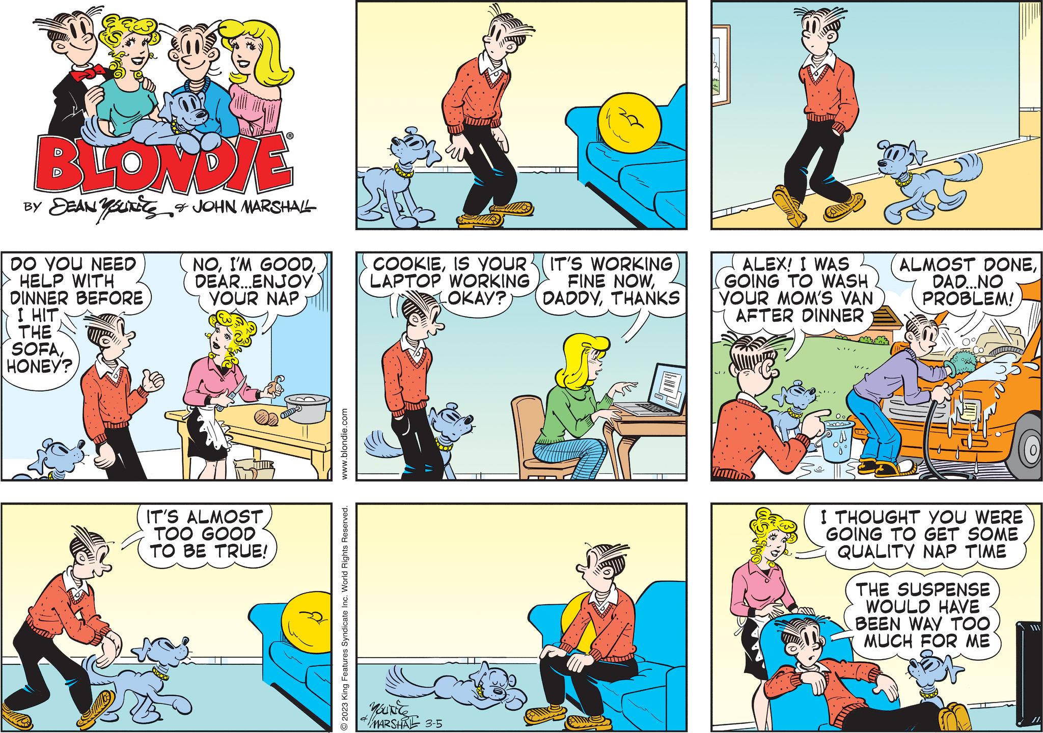 Window OCR: BLONDIE BY DEANUTS & JOHN MARSHALL DO YOU NEED HELP WITH DINNER BEFORE I HIT THE SOFAHONEY? Tim NODEAR...ENJOY YOUR NAP IT'S ALMOST TOO GOOD TO BE TRUE! www.blondie.com © 2023 King Features Syndicate Inc. World Rights Reserved. www COOKIEIS YOUR (IT'S WORKING LAPTOP WORKING FINE NOWTHANKS YOUNCE * MARSHAL 3-5 ALEX! I WAS GOING TO WASH YOUR MOM'S VAN AFTER DINNER m ALMOST DONEDAD...NO PROBLEM! 20 I THOUGHT YOU WERE GOING TO GET SOME QUALITY NAP TIME THE SUSPENSE WOULD HAVE BEEN WAY TOO MUCH FOR ME BLONDIE BY DEANUTS & JOHN MARSHALL DO YOU NEED HELP WITH DINNER BEFORE I HIT THE SOFAHONEY ? Tim NOI'M GOODDEAR ... ENJOY YOUR NAP IT'S ALMOST TOO GOOD TO BE TRUE ! www.blondie.com © 2023 King Features Syndicate Inc. World Rights Reserved . www COOKIEIS YOUR ( IT'S WORKING LAPTOP WORKING FINE NOWOKAY ? DADDYTHANKS YOUNCE * MARSHAL 3-5 ALEX ! I WAS GOING TO WASH YOUR MOM'S VAN AFTER DINNER m ALMOST DONEDAD ... NO PROBLEM ! 20 I THOUGHT YOU WERE GOING TO GET SOME QUALITY NAP TIME THE SUSPENSE WOULD HAVE BEEN WAY TOO MUCH FOR ME