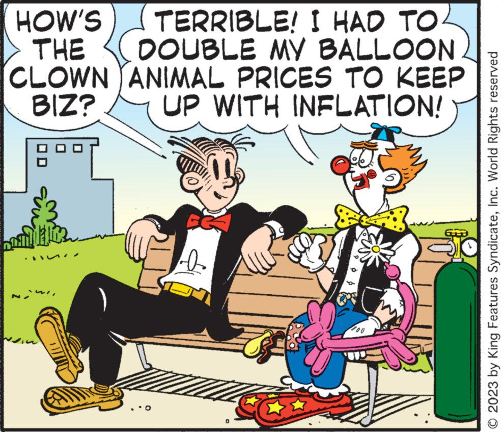 Fictional character OCR: HOW'S THE CLOWN BIZ? TERRIBLE! I HAD TO DOUBLE MY BALLOON ANIMAL PRICES TO KEEP UP WITH INFLATION! as Rom © 2023 by King Features SyndicateInc. World Rights reserved HOW'S THE CLOWN BIZ ? TERRIBLE ! I HAD TO DOUBLE MY BALLOON ANIMAL PRICES TO KEEP UP WITH INFLATION ! as Rom © 2023 by King Features SyndicateInc. World Rights reserved