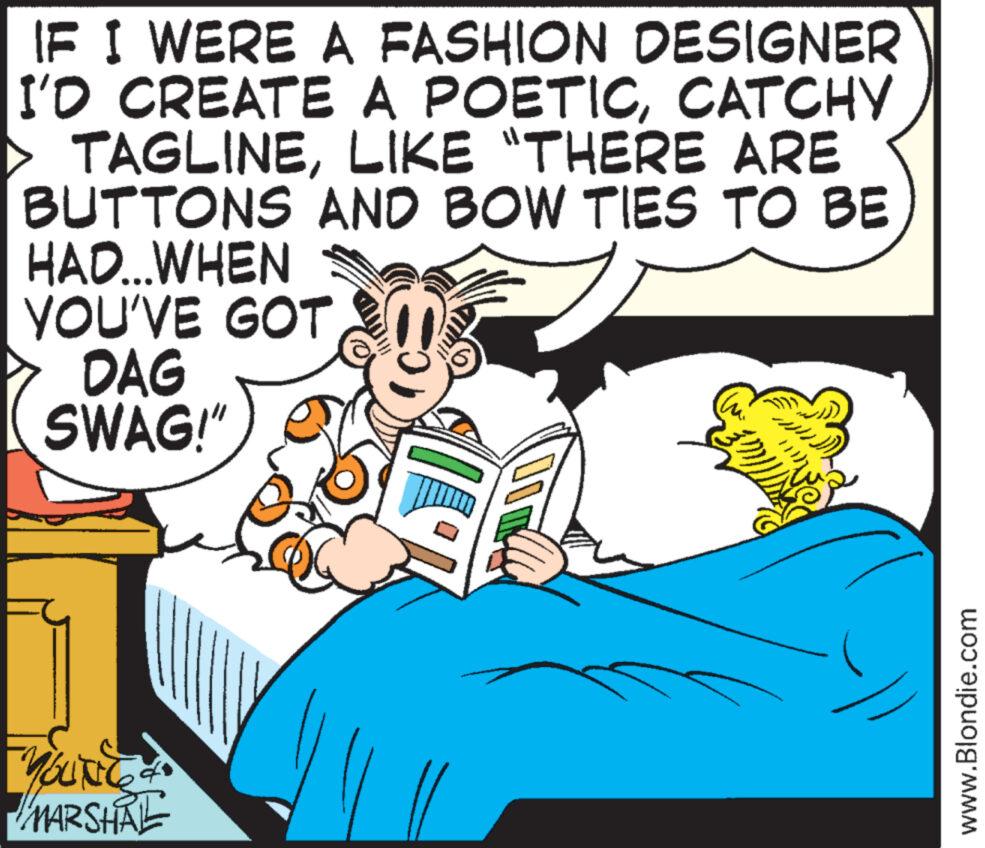 Adaptation OCR: IF I WERE A FASHION DESIGNER I'D CREATE A POETICCATCHY TAGLINELIKE "THERE ARE AND BOW TIES TO BE BUTTONS HAD...WHEN YOU'VE GOT DAG SWAG!" W you BUNGA MARSHAL www.Blondie.com IF I WERE A FASHION DESIGNER I'D CREATE A POETICCATCHY TAGLINELIKE " THERE ARE AND BOW TIES TO BE BUTTONS HAD ... WHEN YOU'VE GOT DAG SWAG ! " W you BUNGA MARSHAL www.Blondie.com