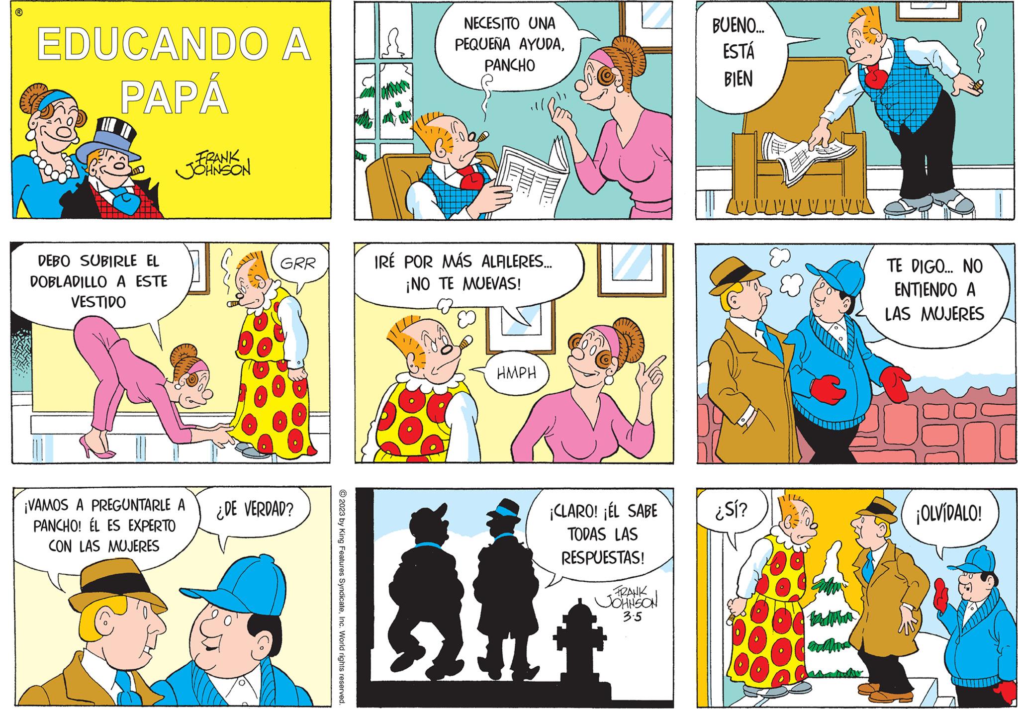 Mammal OCR: EDUCANDO A PAPÁ S DEBO SUBIRLE EL DOBLADILLO A ESTE VESTIDO FRANK JOHNSON ¡VAMOS A PREGUNTARLE A PANCHO! ÉL ES EXPERTO CON LAS MUJERES GRR ¿DE VERDAD? © 2023 by King Features SyndicateInc. World rights reserved. ? NECESITO UNA PEQUEÑA AYUDAPANCHO IRÉ POR MÁS ALFILERES... ¡NO TE MUEVAS! HMPH ¡CLARO! ¡EL SABE TODAS LAS RESPUESTAS! FRANK JOHNSON 3.5 BUENO... ESTÁ BIEN www w w w w ¿Sí? TE DIGO... NO ENTIENDO A LAS MUJERES ¡OLVÍDALO! EDUCANDO A PAPÁ S DEBO SUBIRLE EL DOBLADILLO A ESTE VESTIDO FRANK JOHNSON ¡ VAMOS A PREGUNTARLE A PANCHO ! ÉL ES EXPERTO CON LAS MUJERES GRR ¿ DE VERDAD ? © 2023 by King Features SyndicateInc. World rights reserved . ? NECESITO UNA PEQUEÑA AYUDAPANCHO IRÉ POR MÁS ALFILERES ... ¡ NO TE MUEVAS ! HMPH ¡ CLARO ! ¡ EL SABE TODAS LAS RESPUESTAS ! FRANK JOHNSON 3.5 BUENO ... ESTÁ BIEN www w w w w ¿ Sí ? TE DIGO ... NO ENTIENDO A LAS MUJERES ¡ OLVÍDALO !