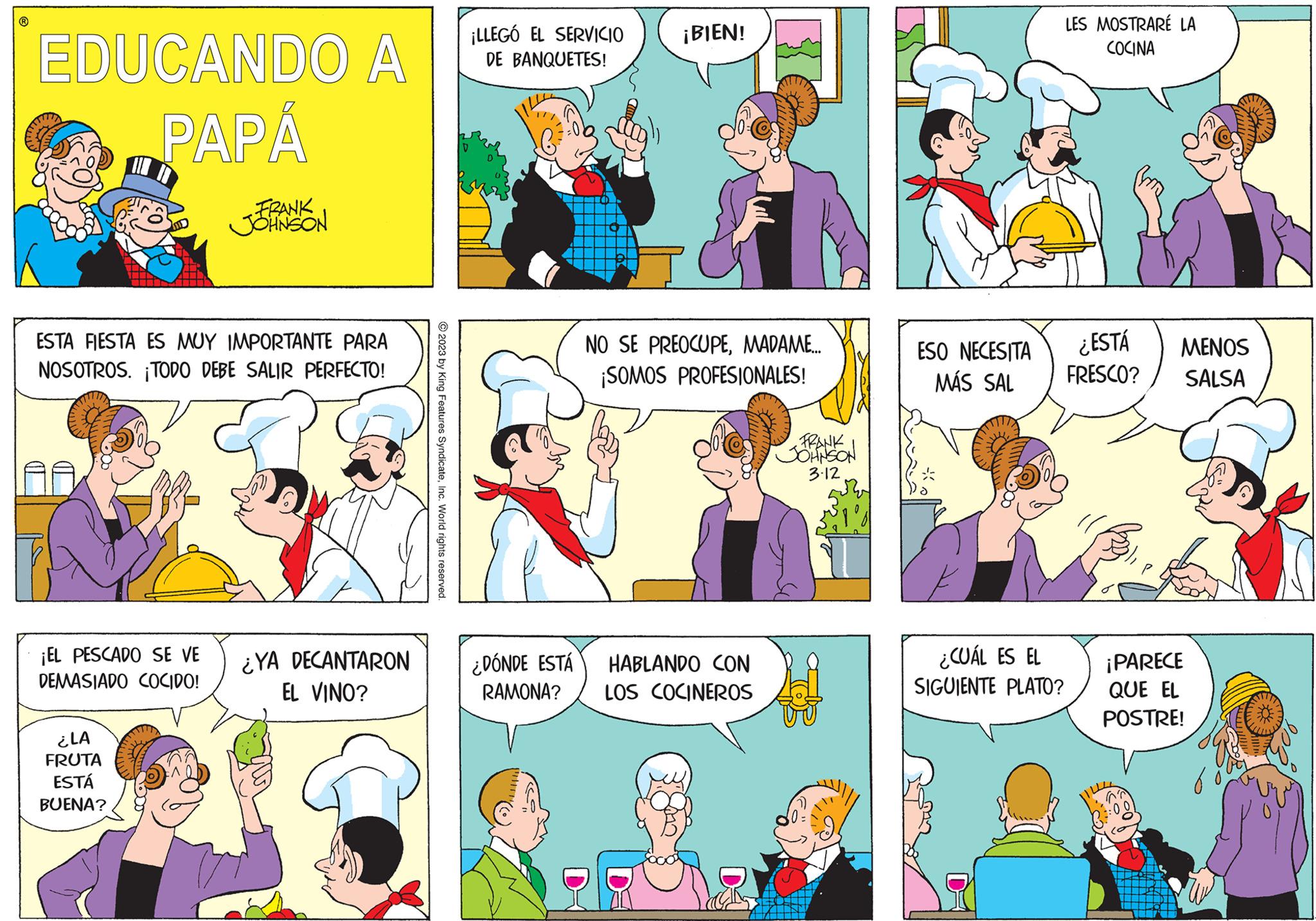 Art OCR: ? EDUCANDO A PAPÁ ESTA FIESTA ES MUY IMPORTANTE PARA NOSOTROS. ¡TODO DEBE SALIR PERFECTO! ¡EL PESCADO SE VE DEMASIADO COCIDO! FRANK JOHNSON ¿LA FRUTA ESTÁ BUENA? ¿YA DECANTARON EL VINO? © 2023 by King Features SyndicateInc. World rights reserved. ¡LLEGÓ EL SERVICIO DE BANQUETES! ¿DÓNDE ESTÁ RAMONA? ¡BIEN! NO SE PREOCUPEMADAME.... ¡SOMOS PROFESIONALES! HABLANDO CON LOS COCINEROS FRANK JOHNSON 3.12 ESO NECESITA MÁS SAL CH ¿CUÁL ES EL SIGUIENTE PLATO? LES MOSTRARE LA COCINA ¿ESTÁ FRESCO? MENOS SALSA ¡PARECE QUE EL POSTRE! ? EDUCANDO A PAPÁ ESTA FIESTA ES MUY IMPORTANTE PARA NOSOTROS . ¡ TODO DEBE SALIR PERFECTO ! ¡ EL PESCADO SE VE DEMASIADO COCIDO ! FRANK JOHNSON ¿ LA FRUTA ESTÁ BUENA ? ¿ YA DECANTARON EL VINO ? © 2023 by King Features SyndicateInc. World rights reserved . ¡ LLEGÓ EL SERVICIO DE BANQUETES ! ¿ DÓNDE ESTÁ RAMONA ? ¡ BIEN ! NO SE PREOCUPEMADAME .... ¡ SOMOS PROFESIONALES ! HABLANDO CON LOS COCINEROS FRANK JOHNSON 3.12 ESO NECESITA MÁS SAL CH ¿ CUÁL ES EL SIGUIENTE PLATO ? LES MOSTRARE LA COCINA ¿ ESTÁ FRESCO ? MENOS SALSA ¡ PARECE QUE EL POSTRE !