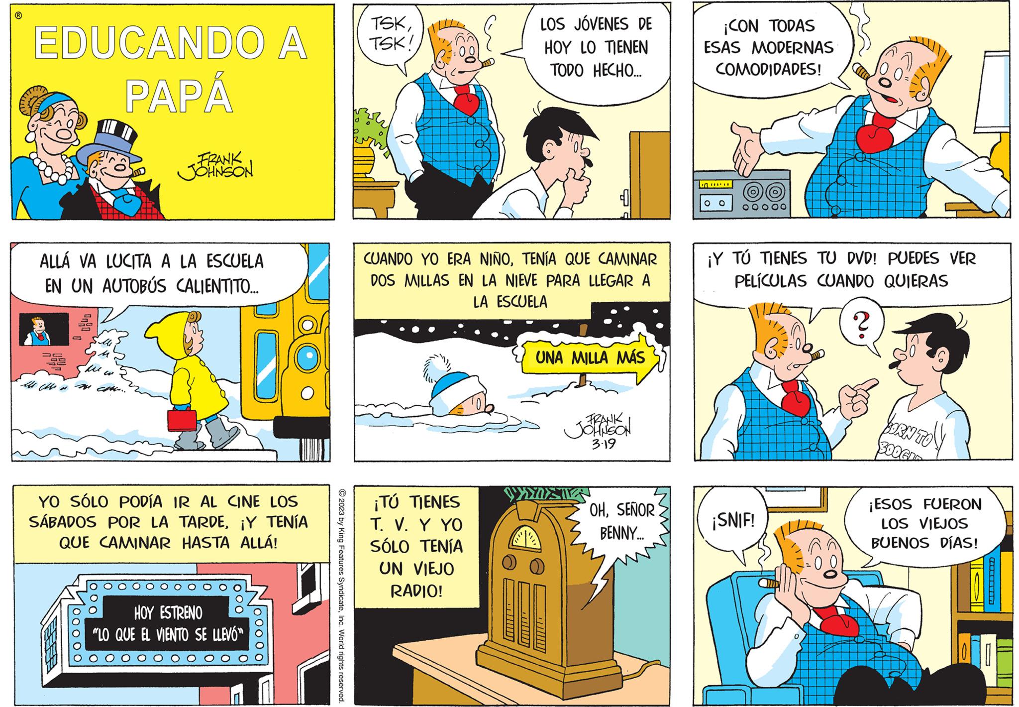 Art OCR: EDUCANDO A PAPÁ ALLÁ VA LUCITA A LA ESCUELA EN UN AUTOBÚS CALIENTITO.... M FRANK JOHNSON YO SÓLO PODÍA IR AL CINE LOS SÁBADOS POR LA TARDE¡Y TENÍA QUE CAMINAR HASTA ALLÁ! 00000 HOY ESTRENO "LO QUE EL VIENTO SE LLEVÓ © 2023 by King Features SyndicateInc. World rights reserved. TSKTSK! LOS JÓVENES DE HOY LO TIENEN TODO HECHO... CUANDO YO ERA NIÑOTENÍA QUE CAMINAR DOS MILLAS EN LA NIEVE PARA LLEGAR A LA ESCUELA ¡TÚ TIENES T. V. Y YO SÓLO TENÍA UN VIEJO RADIO! UNA MILLA MÁS FRANK JOHNSON 3.19 OHSEÑOR BENNY... ¡CON TODAS ESAS MODERNAS COMODIDADES! ****** 00 ¡Y TÚ TIENES TU DVD! PUEDES VER PELÍCULAS CUANDO QUIERAS ? ¡SNIF! BORN TO 300GI ¡ESOS FUERON LOS VIEJOS BUENOS DÍAS! EDUCANDO A PAPÁ ALLÁ VA LUCITA A LA ESCUELA EN UN AUTOBÚS CALIENTITO .... M FRANK JOHNSON YO SÓLO PODÍA IR AL CINE LOS SÁBADOS POR LA TARDE¡ Y TENÍA QUE CAMINAR HASTA ALLÁ ! 00000 HOY ESTRENO " LO QUE EL VIENTO SE LLEVÓ © 2023 by King Features SyndicateInc. World rights reserved . TSKTSK ! LOS JÓVENES DE HOY LO TIENEN TODO HECHO ... CUANDO YO ERA NIÑOTENÍA QUE CAMINAR DOS MILLAS EN LA NIEVE PARA LLEGAR A LA ESCUELA ¡ TÚ TIENES T. V. Y YO SÓLO TENÍA UN VIEJO RADIO ! UNA MILLA MÁS FRANK JOHNSON 3.19 OHSEÑOR BENNY ... ¡ CON TODAS ESAS MODERNAS COMODIDADES ! ****** 00 ¡ Y TÚ TIENES TU DVD ! PUEDES VER PELÍCULAS CUANDO QUIERAS ? ¡ SNIF ! BORN TO 300GI ¡ ESOS FUERON LOS VIEJOS BUENOS DÍAS !