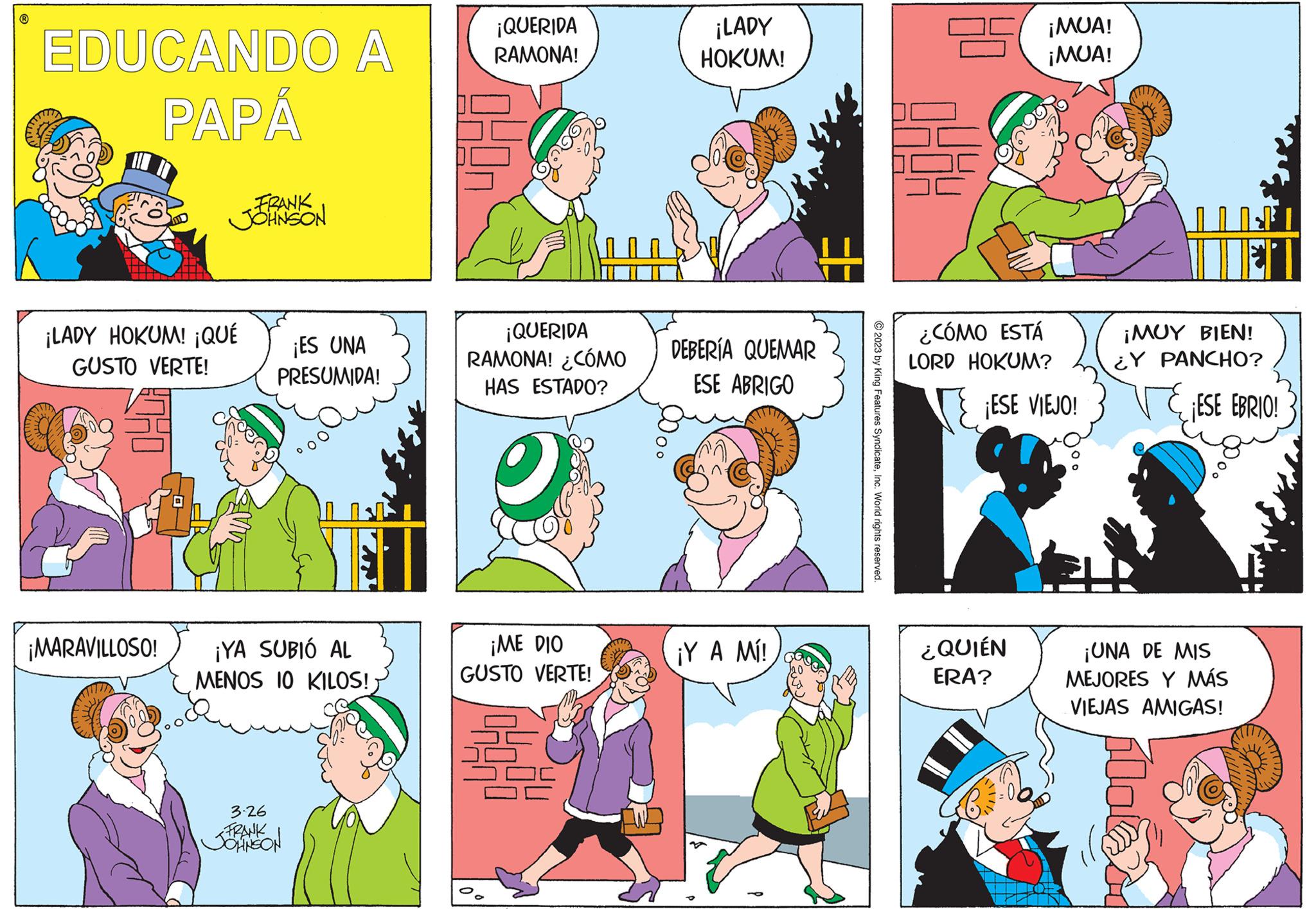 People OCR: ? EDUCANDO A ???? FRANK JOHNSON ¡LADY HOKUM! ¡QUÉ GUSTO VERTE! ¡ES UNA PRESUMIDA! ¡MARAVILLOSO! ¡YA SUBIÓ AL MENOS 10 KILOS! 3.26 FRANK JOHNSON ¡QUERIDA RAMONA! 049n ¡QUERIDA RAMONA! ¿CÓMO HAS ESTADO? ¡ME DIO GUSTO VERTE! 4 ¡LADY HOKUM! DEBERÍA QUEMAR ESE ABRIGO ¡Y A MÍ! © 2023 by King Features SyndicateInc. World rights reserved. 25¡MUA! ¡MUA! ¿CÓMO ESTÁ LORD HOKUM? ¡ESE VIEJO! ¿QUIÉN ERA? 114² ¡MUY BIEN! ¿Y PANCHO? ¡ESE EBRIO! ¡UNA DE MIS MEJORES Y MÁS VIEJAS AMIGAS! ? EDUCANDO A ???? FRANK JOHNSON ¡ LADY HOKUM ! ¡ QUÉ GUSTO VERTE ! ¡ ES UNA PRESUMIDA ! ¡ MARAVILLOSO ! ¡ YA SUBIÓ AL MENOS 10 KILOS ! 3.26 FRANK JOHNSON ¡ QUERIDA RAMONA ! 049n ¡ QUERIDA RAMONA ! ¿ CÓMO HAS ESTADO ? ¡ ME DIO GUSTO VERTE ! 4 ¡ LADY HOKUM ! DEBERÍA QUEMAR ESE ABRIGO ¡ Y A MÍ ! © 2023 by King Features SyndicateInc. World rights reserved . 25¡MUA ! ¡ MUA ! ¿ CÓMO ESTÁ LORD HOKUM ? ¡ ESE VIEJO ! ¿ QUIÉN ERA ? 114² ¡ MUY BIEN ! ¿ Y PANCHO ? ¡ ESE EBRIO ! ¡ UNA DE MIS MEJORES Y MÁS VIEJAS AMIGAS !