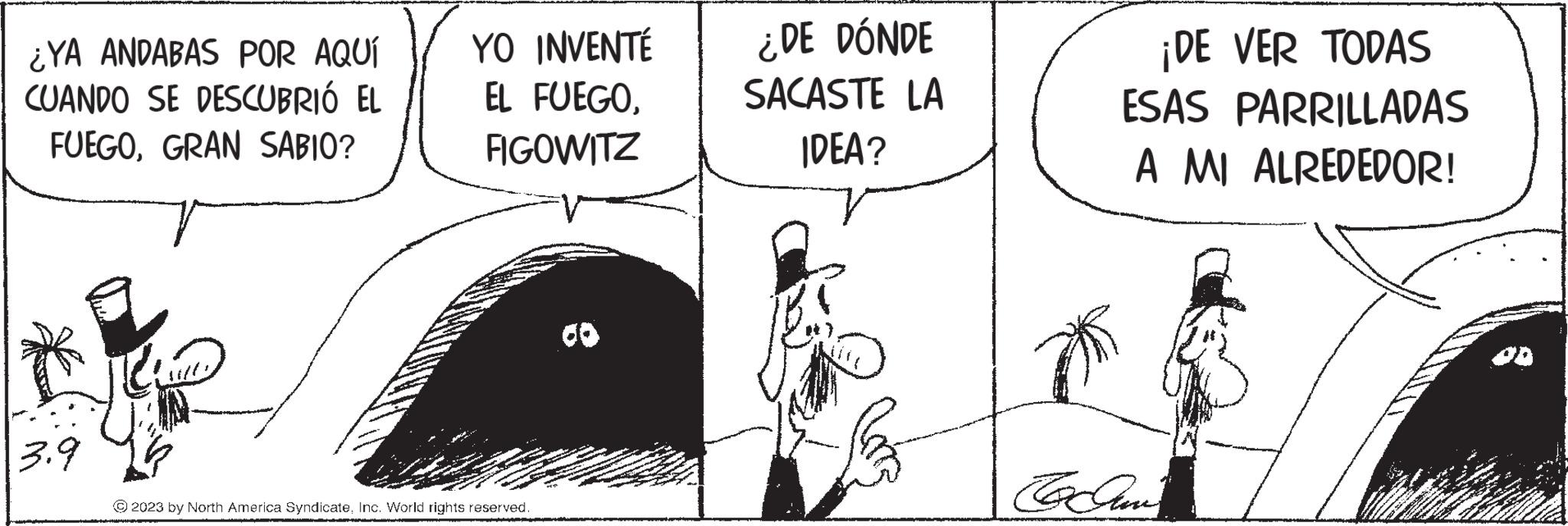 Rectangle OCR: ¿YA ANDABAS POR AQUÍ CUANDO SE DESCUBRIÓ EL FUEGOGRAN SABIO? 3.9 YO INVENTÉ EL FUEGOFIGOWITZ © 2023 by North America SyndicateInc. World rights reserved. ¿DE DÓNDE SACASTE LA IDEA? ¡DE VER TODAS ESAS PARRILLADAS A MI ALREDEDOR! To Gan ¿ YA ANDABAS POR AQUÍ CUANDO SE DESCUBRIÓ EL FUEGOGRAN SABIO ? 3.9 YO INVENTÉ EL FUEGOFIGOWITZ © 2023 by North America SyndicateInc. World rights reserved . ¿ DE DÓNDE SACASTE LA IDEA ? ¡ DE VER TODAS ESAS PARRILLADAS A MI ALREDEDOR ! To Gan