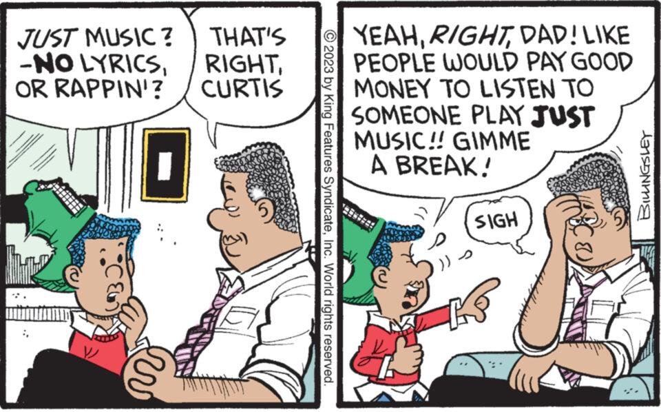Conversation OCR: JUST MUSIC? THAT'S -NO LYRICSOR RAPPIN'? CURTIS ¦ © 2023 by King Features SyndicateInc. World rights reserved. YEAHDAD! LIKE PEOPLE WOULD PAY GOOD MONEY TO LISTEN TO SOMEONE PLAY JUST MUSIC!! GIMME A BREAK! )) SIGH KS (B. BILLINGSLEY JUST MUSIC ? THAT'S -NO LYRICSOR RAPPIN ' ? CURTIS ¦ © 2023 by King Features SyndicateInc. World rights reserved . YEAHDAD ! LIKE PEOPLE WOULD PAY GOOD MONEY TO LISTEN TO SOMEONE PLAY JUST MUSIC !! GIMME A BREAK ! ) ) SIGH KS ( B. BILLINGSLEY