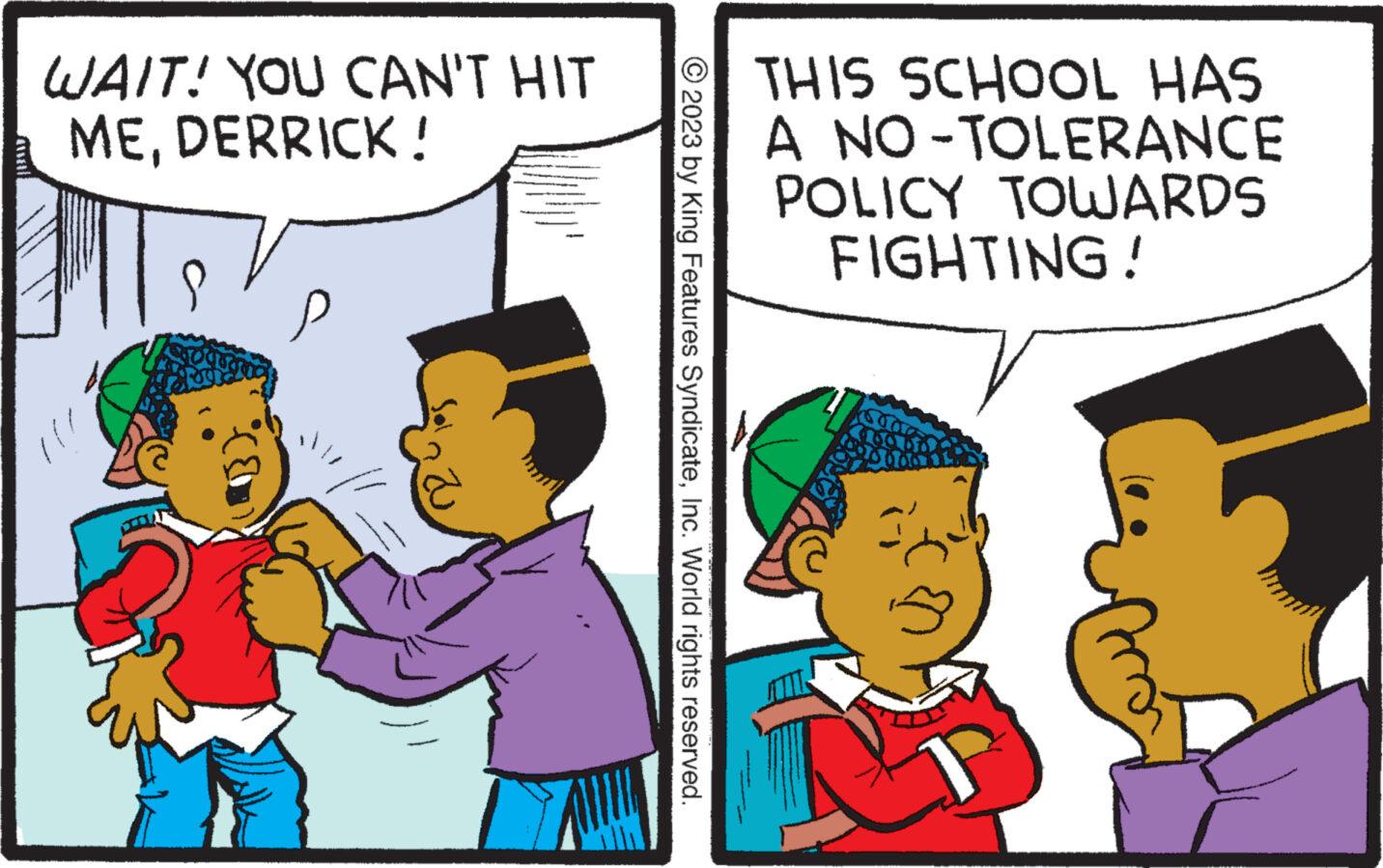 Line OCR: WAIT! YOU CAN'T HIT MEDERRICK! WWW. © 2023 by King Features SyndicateInc. World rights reserved. THIS SCHOOL HAS A NO-TOLERANCE POLICY TOWARDS FIGHTING! WAIT ! YOU CAN'T HIT MEDERRICK ! WWW . © 2023 by King Features SyndicateInc. World rights reserved . THIS SCHOOL HAS A NO - TOLERANCE POLICY TOWARDS FIGHTING !
