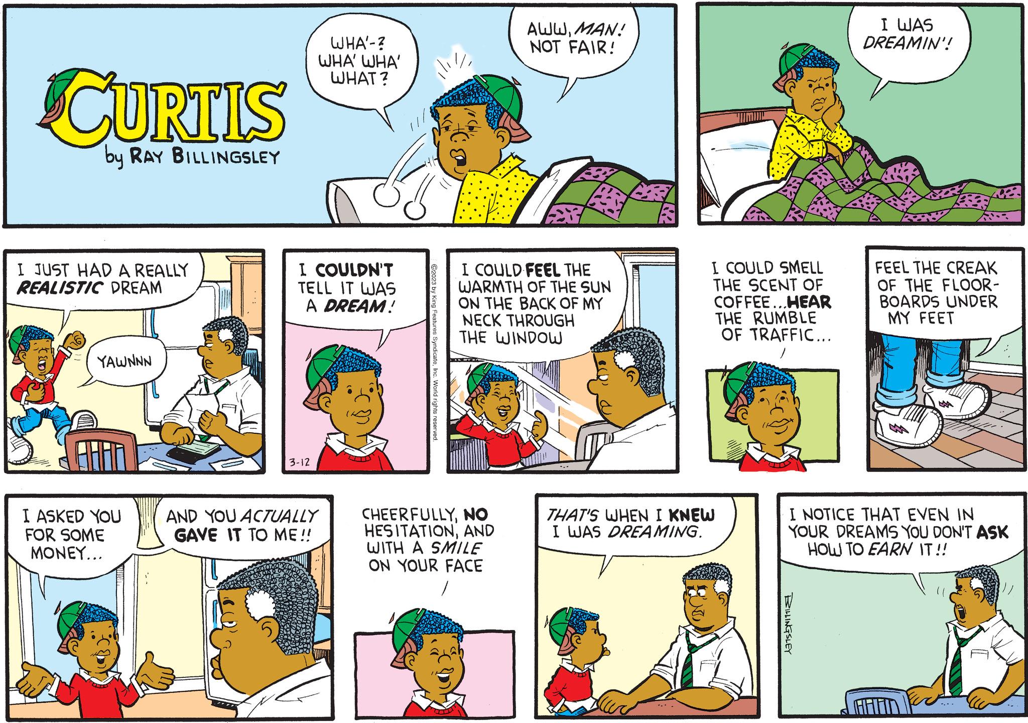 Sharing OCR: CURTIS by RAY BILLINGSLEY I JUST HAD A REALLY REALISTIC DREAM YAWNNN I ASKED YOU FOR SOME MONEY... WHA'-? WHA' WHA' WHAT? I COULDN'T TELL IT WAS A DREAM! 3-12 AND YOU ACTUALLY IGAVE IT TO ME!! ili SyndicateInc. World rights reserved. AWWMAN! NOT FAIR! I COULD FEEL THE WARMTH OF THE SUN ON THE BACK OF MY NECK THROUGH THE WINDOW CHEERFULLYNO HESITATIONAND WITH A SMILE ON YOUR FACE --- A I COULD SMELL THE SCENT OF COFFEE...HEAR THE RUMBLE OF TRAFFIC... THAT'S WHEN I KNEW I WAS DREAMING. I WAS DREAMIN'! BILLINGSLEY FEEL THE CREAK OF THE FLOOR- BOARDS UNDER MY FEET I NOTICE THAT EVEN IN YOUR DREAMS YOU DON'T ASK HOW TO EARN IT!! CURTIS by RAY BILLINGSLEY I JUST HAD A REALLY REALISTIC DREAM YAWNNN I ASKED YOU FOR SOME MONEY ... WHA'- ? WHA ' WHA ' WHAT ? I COULDN'T TELL IT WAS A DREAM ! 3-12 AND YOU ACTUALLY IGAVE IT TO ME !! ili SyndicateInc. World rights reserved . AWWMAN ! NOT FAIR ! I COULD FEEL THE WARMTH OF THE SUN ON THE BACK OF MY NECK THROUGH THE WINDOW CHEERFULLYNO HESITATIONAND WITH A SMILE ON YOUR FACE --- A I COULD SMELL THE SCENT OF COFFEE ... HEAR THE RUMBLE OF TRAFFIC ... THAT'S WHEN I KNEW I WAS DREAMING . I WAS DREAMIN ' ! BILLINGSLEY FEEL THE CREAK OF THE FLOOR BOARDS UNDER MY FEET I NOTICE THAT EVEN IN YOUR DREAMS YOU DON'T ASK HOW TO EARN IT !!