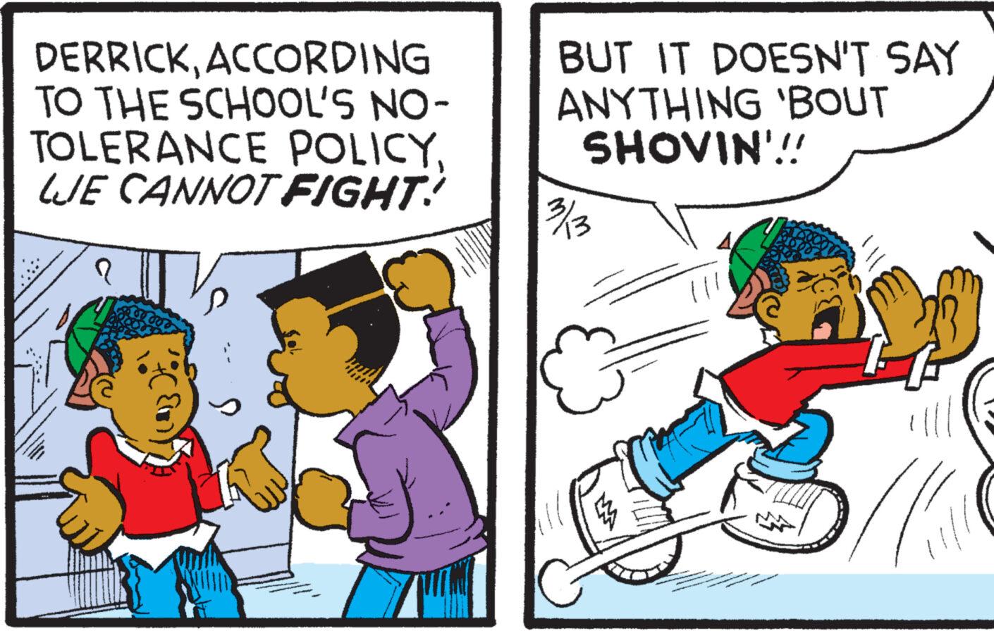 Rectangle OCR: DERRICKACCORDING TO THE SCHOOL'S NO- TOLERANCE POLICYLJE CANNOT FIGHT! BUT IT DOESN'T SAY ANYTHING 'BOUT SHOVIN'!! 3/3 DERRICKACCORDING TO THE SCHOOL'S NO TOLERANCE POLICYLJE CANNOT FIGHT ! BUT IT DOESN'T SAY ANYTHING ' BOUT SHOVIN ' !! 3/3