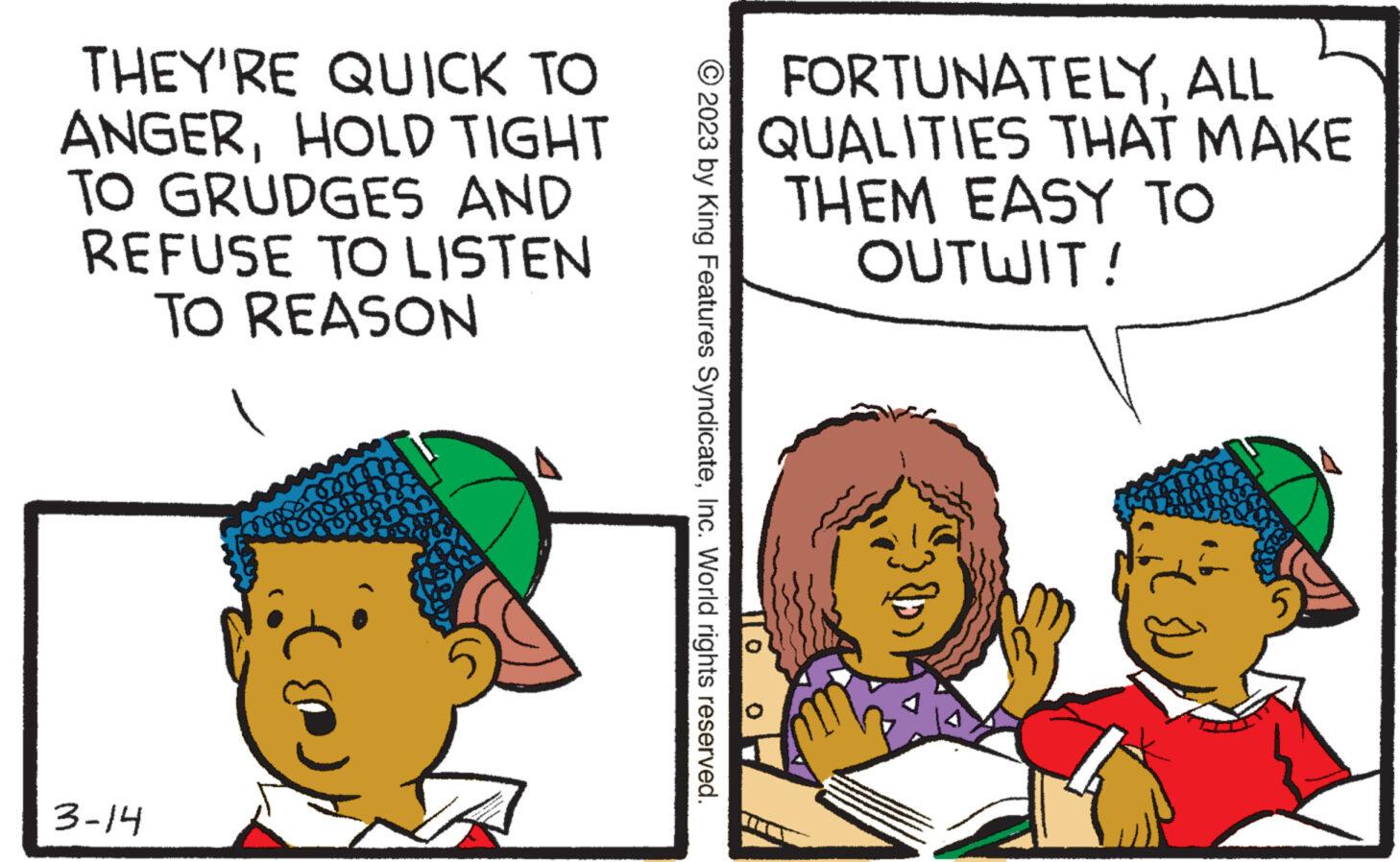 Illustration OCR: THEY'RE QUICK TO ANGERHOLD TIGHT TO GRUDGES AND REFUSE TO LISTEN TO REASON 3-14 FORTUNATELYALL QUALITIES THAT MAKE THEM EASY TO OUTWIT! © 2023 by King Features SyndicateInc. World rights reserved. 0 THEY'RE QUICK TO ANGERHOLD TIGHT TO GRUDGES AND REFUSE TO LISTEN TO REASON 3-14 FORTUNATELYALL QUALITIES THAT MAKE THEM EASY TO OUTWIT ! © 2023 by King Features SyndicateInc. World rights reserved . 0