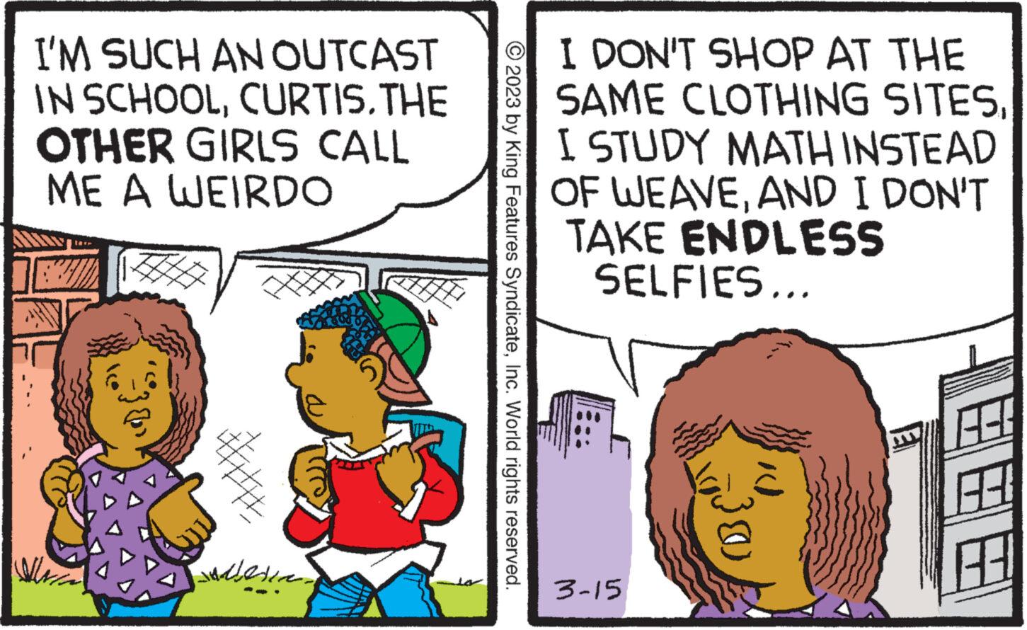 Rectangle OCR: I'M SUCH AN OUTCAST IN SCHOOLCURTIS. THE OTHER GIRLS CALL ME A WEIRDO ?? ?? ????? ?? ?? © 2023 by King Features SyndicateInc. World rights reserved. I DON'T SHOP AT THE SAME CLOTHING SITESI STUDY MATH INSTEAD OF WEAVEAND I DON'T TAKE ENDLESS SELFIES... 3-15 (B 8.3. I'M SUCH AN OUTCAST IN SCHOOLCURTIS . THE OTHER GIRLS CALL ME A WEIRDO ?? ?? ????? ?? ?? © 2023 by King Features SyndicateInc. World rights reserved . I DON'T SHOP AT THE SAME CLOTHING SITESI STUDY MATH INSTEAD OF WEAVEAND I DON'T TAKE ENDLESS SELFIES ... 3-15 ( B 8.3 .