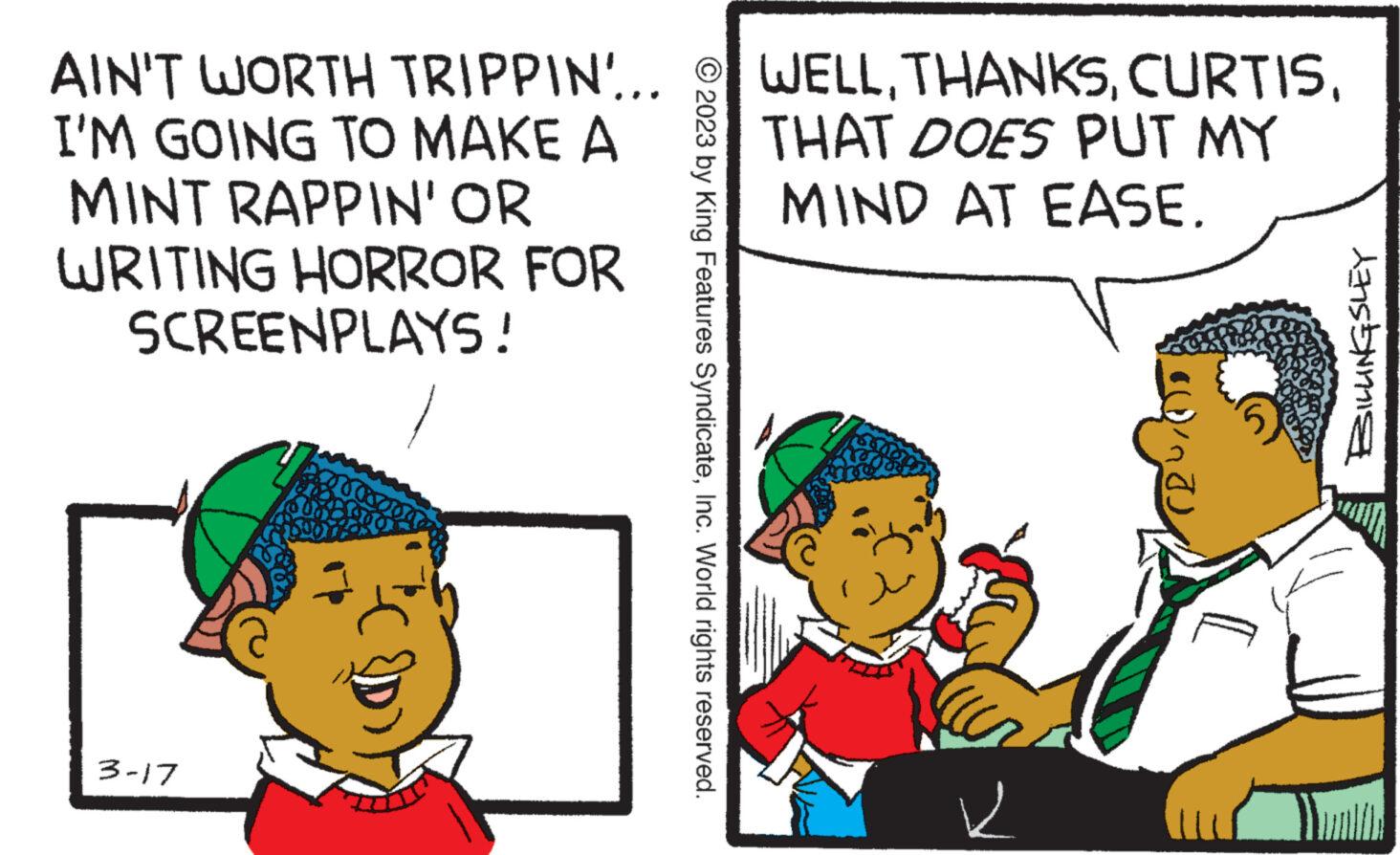 Mode of transport OCR: AIN'T WORTH TRIPPIN... I'M GOING TO MAKE A MINT RAPPIN' OR WRITING HORROR FOR SCREENPLAYS! 3-17 © 2023 by King Features SyndicateInc. World rights reserved. WELLTHAT DOES PUT MY MIND AT EASE. ait ? BILLINGSLEY AIN'T WORTH TRIPPIN ... I'M GOING TO MAKE A MINT RAPPIN ' OR WRITING HORROR FOR SCREENPLAYS ! 3-17 © 2023 by King Features SyndicateInc. World rights reserved . WELLTHAT DOES PUT MY MIND AT EASE . ait ? BILLINGSLEY