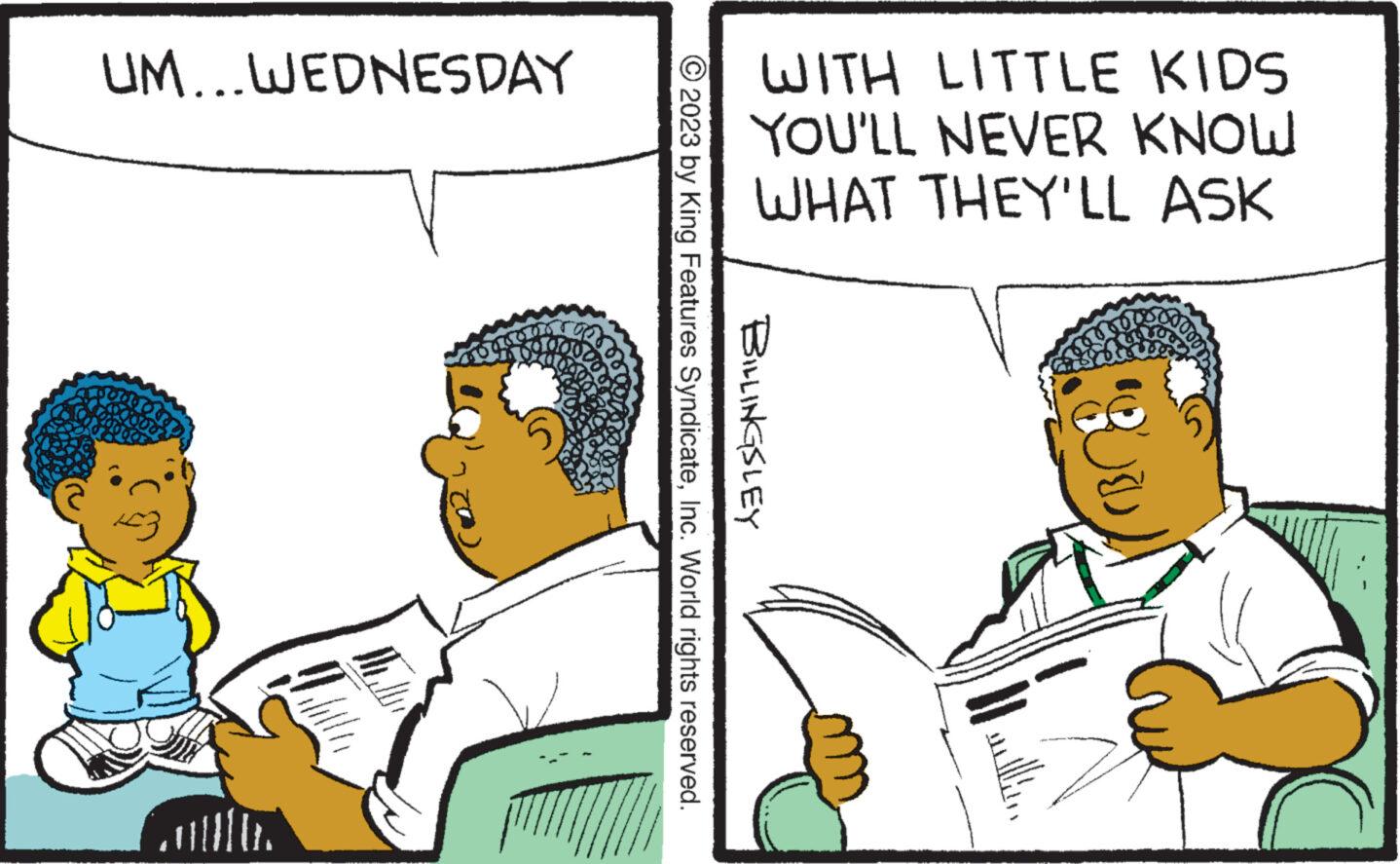 Parallel OCR: UM... WEDNESDAY WITH LITTLE KIDS YOU'LL NEVER KNOW WHAT THEY'LL ASK © 2023 by King Features SyndicateInc. World rights reserved. BILLINGSLEY - UM ... WEDNESDAY WITH LITTLE KIDS YOU'LL NEVER KNOW WHAT THEY'LL ASK © 2023 by King Features SyndicateInc. World rights reserved . BILLINGSLEY -