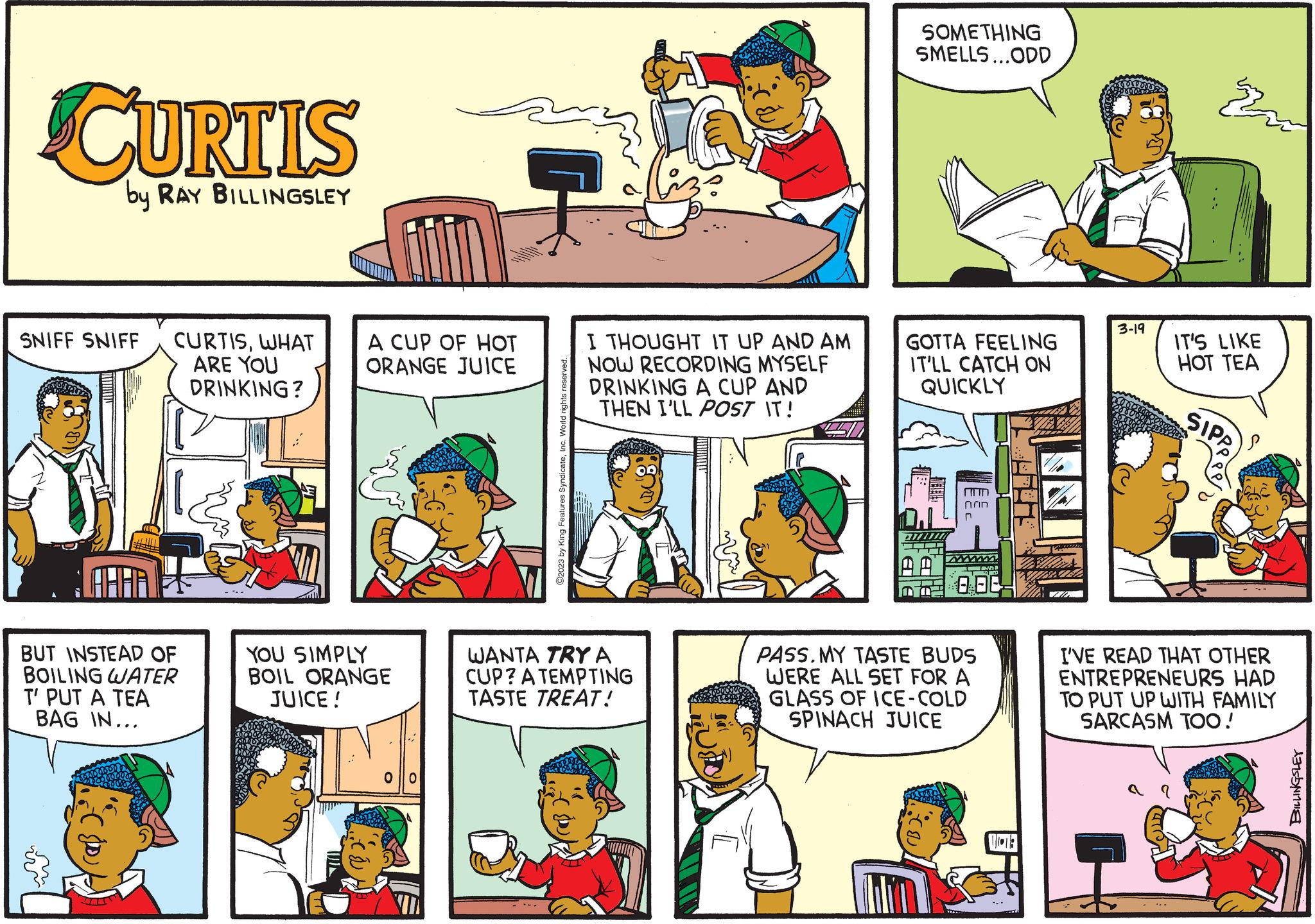 Rectangle OCR: CURTIS by RAY BILLINGSLEY SNIFF SNIFF CURTISWHAT ARE YOU DRINKING? BUT INSTEAD OF BOILING WATER T' PUT A TEA BAG IN... TA A CUP OF HOT ORANGE JUICE YOU SIMPLY BOIL ORANGE JUICE! olo ©2023 by King Features SyndicateInc. World rights I THOUGHT IT UP AND AM NOW RECORDING MYSELF DRINKING A CUP AND THEN I'LL POST IT! WANTA TRY A CUP? A TEMPTING TASTE TREAT! SOMETHING SMELLS...ODD GOTTA FEELING IT'LL CATCH ON QUICKLY DWWW ?????? A 000 PASS. MY TASTE BUDS WERE ALL SET FOR A GLASS OF ICE-COLD SPINACH JUICE 3-19 IT'S LIKE HOT TEA SIPA I'VE READ THAT OTHER ENTREPRENEURS HAD TO PUT UP WITH FAMILY SARCASM TOO! BILLINGSLEY CURTIS by RAY BILLINGSLEY SNIFF SNIFF CURTISWHAT ARE YOU DRINKING ? BUT INSTEAD OF BOILING WATER T ' PUT A TEA BAG IN ... TA A CUP OF HOT ORANGE JUICE YOU SIMPLY BOIL ORANGE JUICE ! olo © 2023 by King Features SyndicateInc. World rights I THOUGHT IT UP AND AM NOW RECORDING MYSELF DRINKING A CUP AND THEN I'LL POST IT ! WANTA TRY A CUP ? A TEMPTING TASTE TREAT ! SOMETHING SMELLS ... ODD GOTTA FEELING IT'LL CATCH ON QUICKLY DWWW ?????? A 000 PASS . MY TASTE BUDS WERE ALL SET FOR A GLASS OF ICE - COLD SPINACH JUICE 3-19 IT'S LIKE HOT TEA SIPA I'VE READ THAT OTHER ENTREPRENEURS HAD TO PUT UP WITH FAMILY SARCASM TOO ! BILLINGSLEY