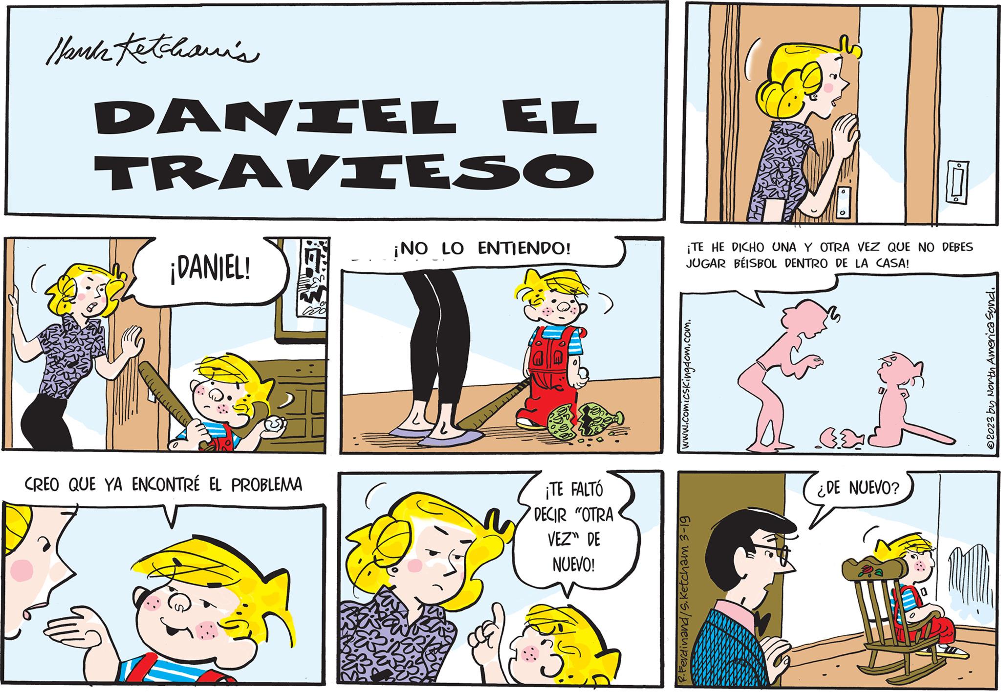 Font OCR: Hank Ketchani's DANIEL EL TRAVIESO ell ¡DANIEL! CREO QUE YA ENCONTRÉ EL PROBLEMA ¡NO LO ENTIENDO! ¡TE FALTÓ DECIR "OTRA VEZ" DE NUEVO! ¡TE HE DICHO UNA Y OTRA VEZ QUE NO DEBES JUGAR BÉISBOL DENTRO DE LA CASA! www.comicsKingdom.com. R.Ferdinand/S.Ketcham 3-19 GE ¿DE NUEVO? ?2023 by North America Synd. Hank Ketchani's DANIEL EL TRAVIESO ell ¡ DANIEL ! CREO QUE YA ENCONTRÉ EL PROBLEMA ¡ NO LO ENTIENDO ! ¡ TE FALTÓ DECIR " OTRA VEZ " DE NUEVO ! ¡ TE HE DICHO UNA Y OTRA VEZ QUE NO DEBES JUGAR BÉISBOL DENTRO DE LA CASA ! www.comicsKingdom.com . R.Ferdinand / S.Ketcham 3-19 GE ¿ DE NUEVO ? ?2023 by North America Synd .