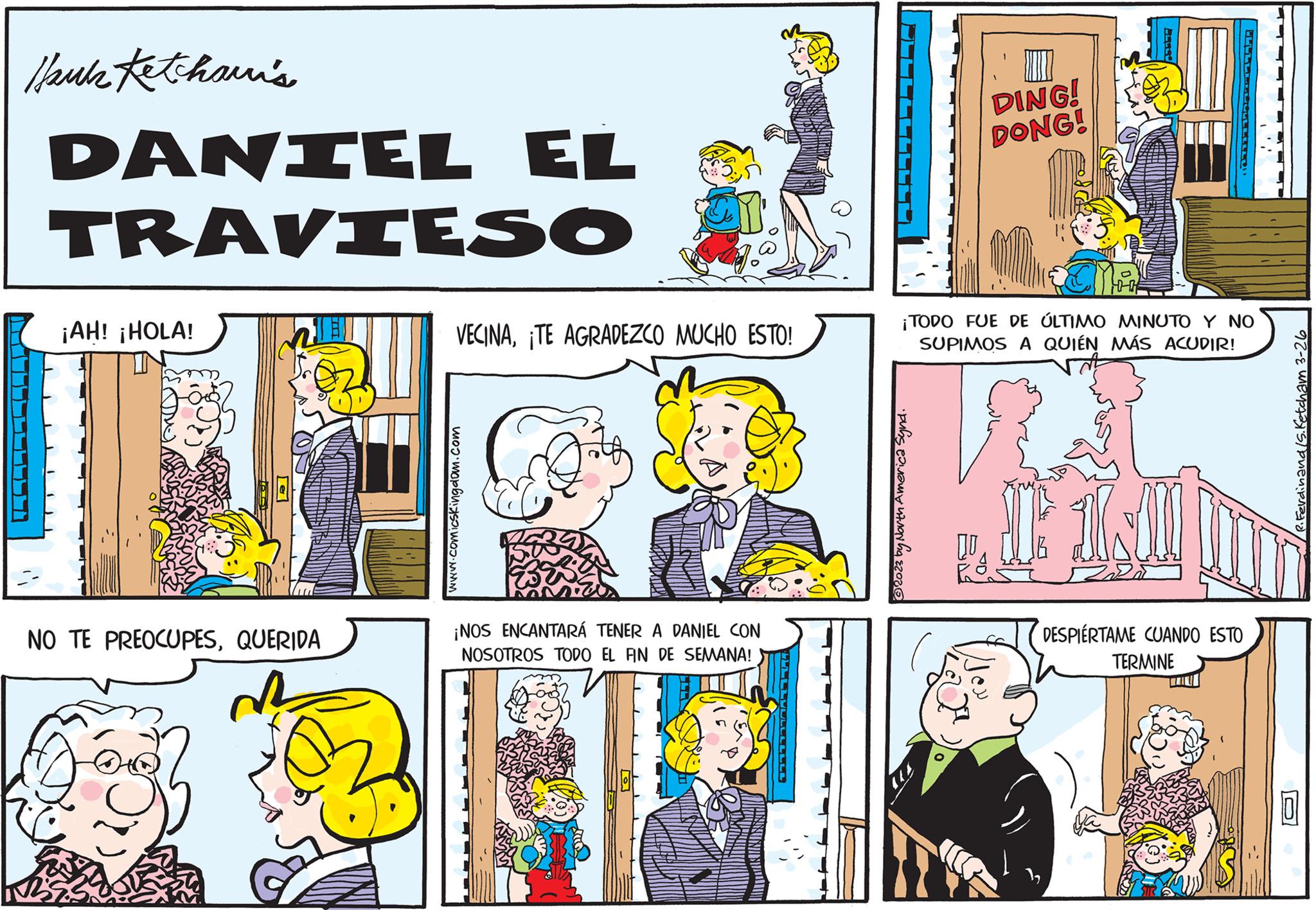 Fictional character OCR: //suk Ketchsuri's DANIEL EL TRAVIESO ¡AH! ¡HOLA! NO TE PREOCUPESQUERIDA VECINA¡TE AGRADEZCO MUCHO ESTO! www.comicskingdom.com ¡NOS ENCANTARÁ TENER A DANIEL CON NOSOTROS TODO EL FIN DE SEMANA! DING! DONG! ?2023 by North America Synd. ¡TODO FUE DE ÚLTIMO MINUTO Y NO SUPIMOS A QUIÉN MÁS ACUDIR! LUVULLEND DE UNO D DESPIERTAME CUANDO ESTO TERMINE '/ ?? /R. Ferdinand Is. Ketcham 3-26 // suk Ketchsuri's DANIEL EL TRAVIESO ¡ AH ! ¡ HOLA ! NO TE PREOCUPESQUERIDA VECINA¡ TE AGRADEZCO MUCHO ESTO ! www.comicskingdom.com ¡ NOS ENCANTARÁ TENER A DANIEL CON NOSOTROS TODO EL FIN DE SEMANA ! DING ! DONG ! ?2023 by North America Synd . ¡ TODO FUE DE ÚLTIMO MINUTO Y NO SUPIMOS A QUIÉN MÁS ACUDIR ! LUVULLEND DE UNO D DESPIERTAME CUANDO ESTO TERMINE ' / ?? / R . Ferdinand Is . Ketcham 3-26