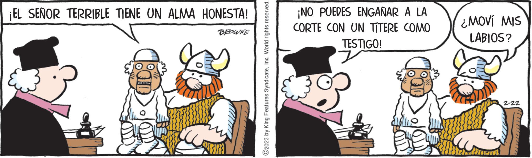 Fictional character OCR: ¡EL SEÑOR TERRIBLE TIENE UN ALMA HONESTA! BROWNE ?2023 by King Features SyndicateInc. World rights reserved. ¡NO PUEDES ENGAÑAR A LA CORTE CON UN TÍTERE COMO TESTIGO! 7 ¿MOVÍ MIS LABIOS? Corn 2-22 ¡ EL SEÑOR TERRIBLE TIENE UN ALMA HONESTA ! BROWNE ?2023 by King Features SyndicateInc. World rights reserved . ¡ NO PUEDES ENGAÑAR A LA CORTE CON UN TÍTERE COMO TESTIGO ! 7 ¿ MOVÍ MIS LABIOS ? Corn 2-22