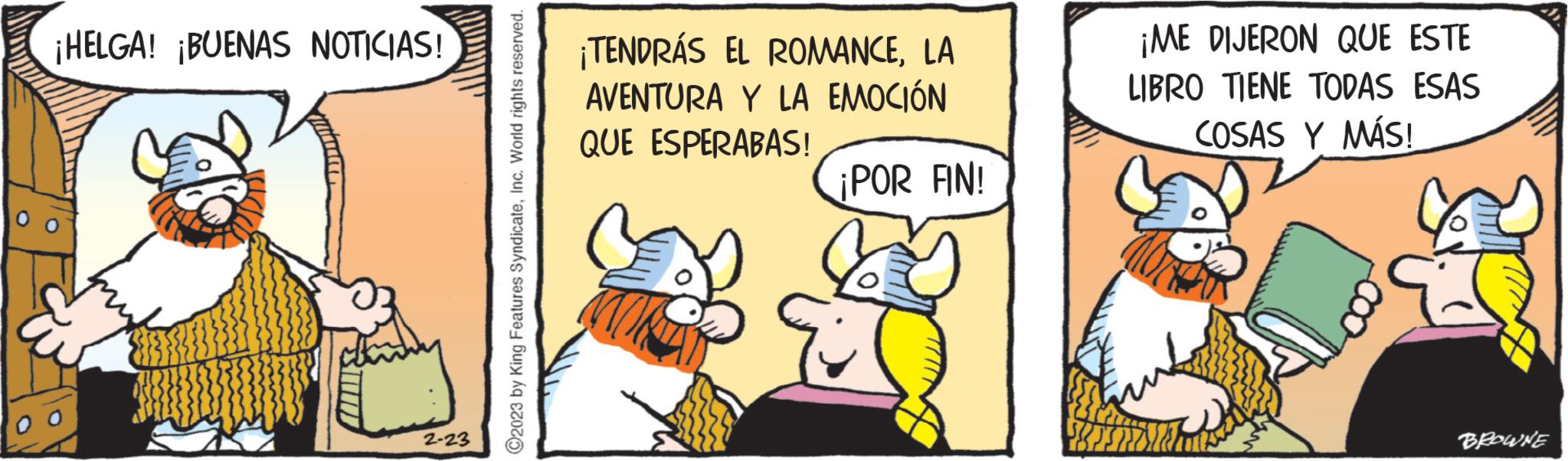 Pleased OCR: ¡HELGA! ¡BUENAS NOTICIAS! 2-23 ©2023 by King Features SyndicateInc. World rights reserved. ¡TENDRÁS EL ROMANCELA AVENTURA QUE ESPERABAS! Y LA EMOCIÓN ¡POR FIN! ¡ME DIJERON QUE ESTE LIBRO TIENE TODAS ESAS COSAS Y MÁS! BROWNE ¡ HELGA ! ¡ BUENAS NOTICIAS ! 2-23 © 2023 by King Features SyndicateInc. World rights reserved . ¡ TENDRÁS EL ROMANCELA AVENTURA QUE ESPERABAS ! Y LA EMOCIÓN ¡ POR FIN ! ¡ ME DIJERON QUE ESTE LIBRO TIENE TODAS ESAS COSAS Y MÁS ! BROWNE