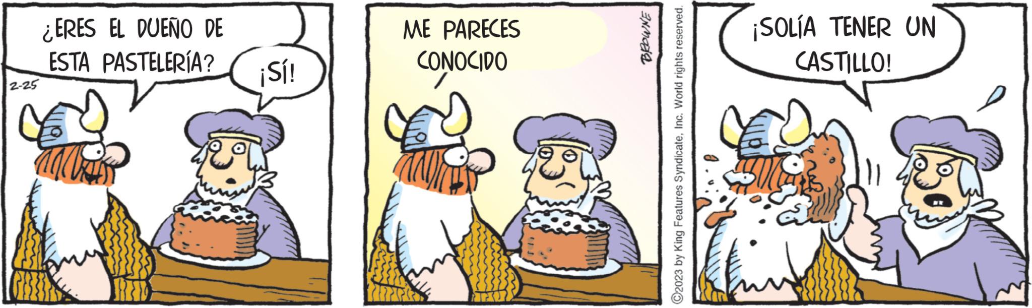 Event OCR: 2-25 ¿ERES EL DUEÑO DE ESTA PASTELERÍA? ¡Sí! ME PARECES CONOCIDO BROWNE ?2023 by King Features SyndicateInc. World rights reserved. ¡SOLÍA TENER UN CASTILLO! 2-25 ¿ ERES EL DUEÑO DE ESTA PASTELERÍA ? ¡ Sí ! ME PARECES CONOCIDO BROWNE ?2023 by King Features SyndicateInc. World rights reserved . ¡ SOLÍA TENER UN CASTILLO !