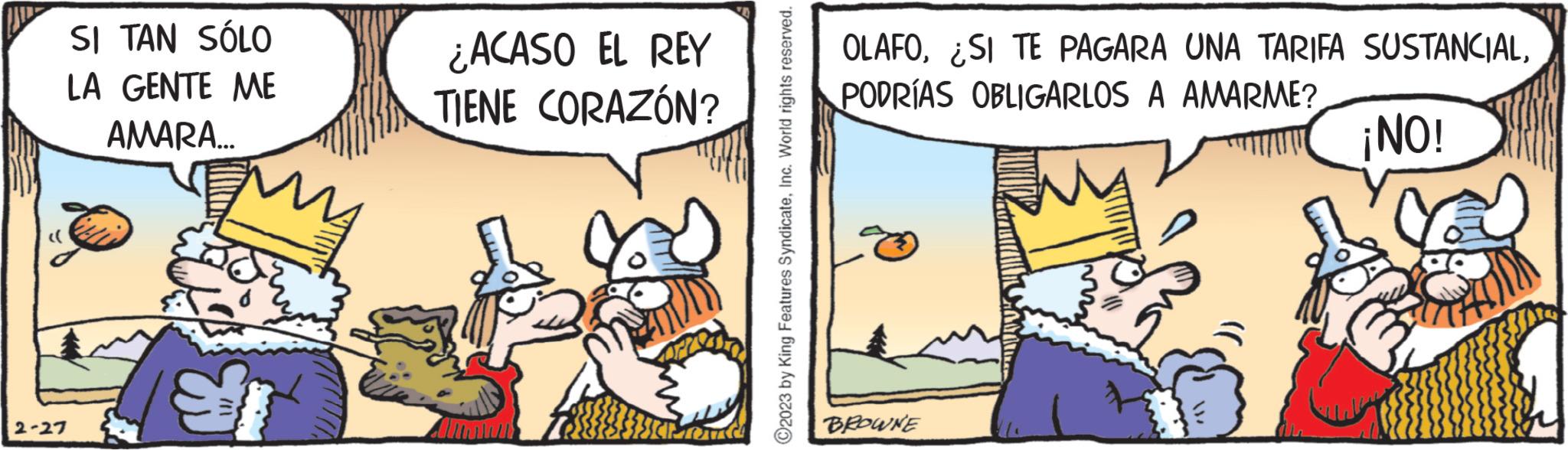 Rectangle OCR: SI TAN SÓLO LA GENTE ME AMARA... 2-27 E ¿ACASO EL REY TIENE CORAZÓN? cred ?2023 by King Features SyndicateInc. World rights reserved. OLAFOPODRÍAS OBLIGARLOS A AMARME? ¡NO! BROWNE SI TAN SÓLO LA GENTE ME AMARA ... 2-27 E ¿ ACASO EL REY TIENE CORAZÓN ? cred ?2023 by King Features SyndicateInc. World rights reserved . OLAFO¿ SI TE PAGARA UNA TARIFA SUSTANCIALPODRÍAS OBLIGARLOS A AMARME ? ¡ NO ! BROWNE