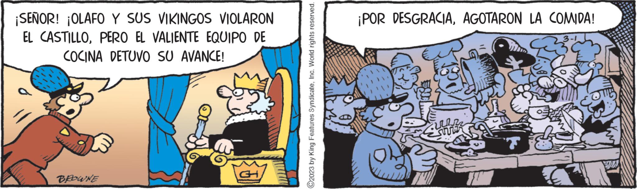 Illustration OCR: ¡SEÑOR! ¡OLAFO Y SUS VIKINGOS VIOLARON EL CASTILLOPERO EL VALIENTE EQUIPO DE COCINA DETUVO SU AVANCE! BROWNE CH C2023 by King Features SyndicateInc. World rights reserved. ¡POR DESGRACIAAGOTARON LA COMIDA! wn ¡ SEÑOR ! ¡ OLAFO Y SUS VIKINGOS VIOLARON EL CASTILLOPERO EL VALIENTE EQUIPO DE COCINA DETUVO SU AVANCE ! BROWNE CH C2023 by King Features SyndicateInc. World rights reserved . ¡ POR DESGRACIAAGOTARON LA COMIDA ! wn