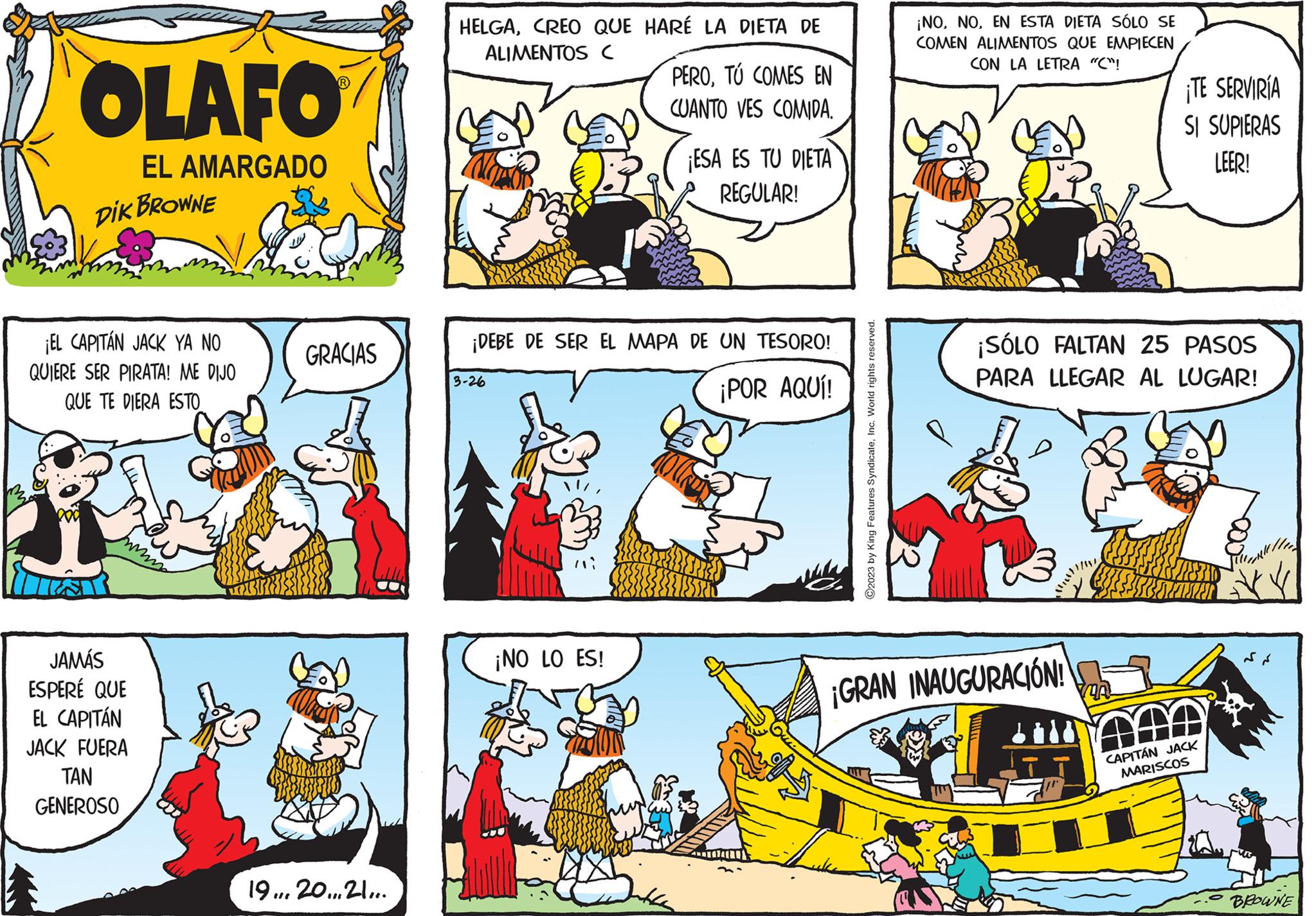 Illustration OCR: OLAFO EL AMARGADO DIK BROWNE ¡EL CAPITÁN JACK YA NO QUIERE SER PIRATA! ME DIJO QUE TE DIERA ESTO JAMÁS ESPERÉ QUE EL CAPITÁN JACK FUERA TAN GENEROSO mo GRACIAS 19... 20... 21.... HELGACREO QUE HARÉ LA DIETA DE ALIMENTOS C 3-26 PEROTÚ COMES EN CUANTO VES COMIDA. ¡DEBE DE SER EL MAPA DE UN TESORO! ¡POR AQUÍ! ¡NO LO ES! ¡ESA ES TU DIETA REGULAR! ?2023 by King Features SyndicateInc. World rights reserved. Jacke ¡NOEN ESTA DIETA SÓLO SE COMEN ALIMENTOS QUE EMPIECEN CON LA LETRA "C"! ¡GRAN INAUGURACIÓN! ¡TE SERVIRÍA SI SUPIERAS LEER! ¡SÓLO FALTAN 25 PASOS PARA LLEGAR AL LUGAR! CAPITÁN JACK MARISCOS BROWNE OLAFO EL AMARGADO DIK BROWNE ¡ EL CAPITÁN JACK YA NO QUIERE SER PIRATA ! ME DIJO QUE TE DIERA ESTO JAMÁS ESPERÉ QUE EL CAPITÁN JACK FUERA TAN GENEROSO mo GRACIAS 19 ... 20 ... 21 .... HELGACREO QUE HARÉ LA DIETA DE ALIMENTOS C 3-26 PEROTÚ COMES EN CUANTO VES COMIDA . ¡ DEBE DE SER EL MAPA DE UN TESORO ! ¡ POR AQUÍ ! ¡ NO LO ES ! ¡ ESA ES TU DIETA REGULAR ! ?2023 by King Features SyndicateInc. World rights reserved . Jacke ¡ NOEN ESTA DIETA SÓLO SE COMEN ALIMENTOS QUE EMPIECEN CON LA LETRA " C " ! ¡ GRAN INAUGURACIÓN ! ¡ TE SERVIRÍA SI SUPIERAS LEER ! ¡ SÓLO FALTAN 25 PASOS PARA LLEGAR AL LUGAR ! CAPITÁN JACK MARISCOS BROWNE