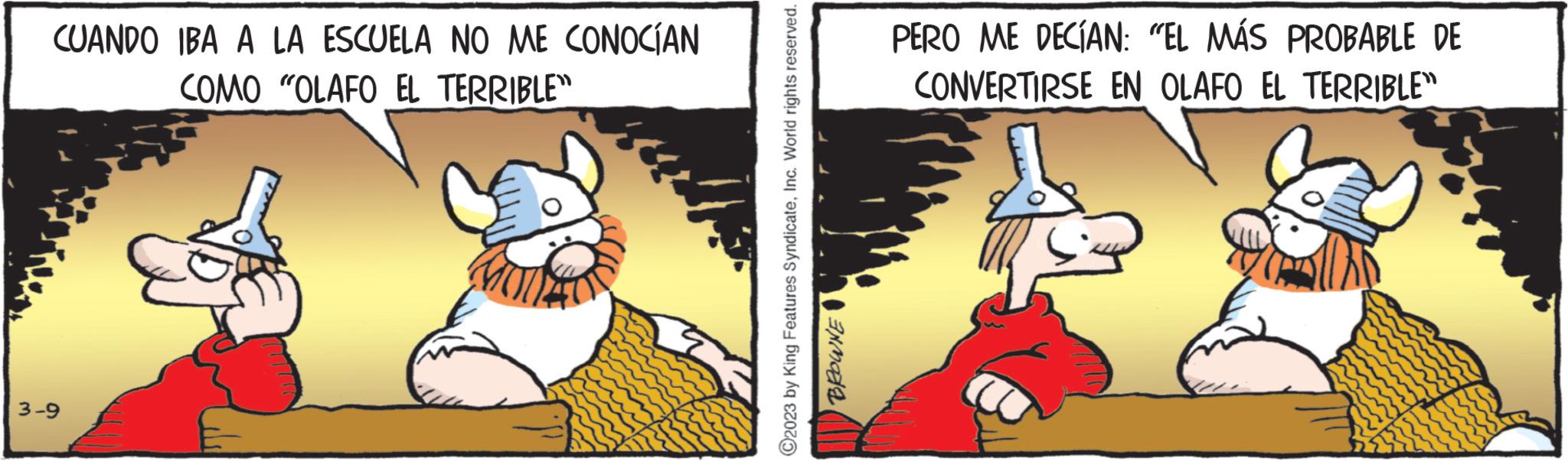 Terrestrial animal OCR: CUANDO IBA A LA ESCUELA NO ME CONOCÍAN COMO "OLAFO EL TERRIBLE" 3-9 ?2023 by King Features SyndicateInc. World rights reserved. BROWNE PERO ME DECÍAN: "EL MÁS PROBABLE DE CONVERTIRSE EN OLAFO EL TERRIBLE" CUANDO IBA A LA ESCUELA NO ME CONOCÍAN COMO " OLAFO EL TERRIBLE " 3-9 ?2023 by King Features SyndicateInc. World rights reserved . BROWNE PERO ME DECÍAN : " EL MÁS PROBABLE DE CONVERTIRSE EN OLAFO EL TERRIBLE "