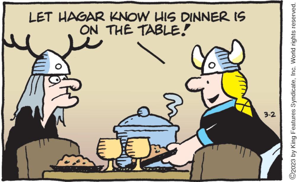 Rectangle OCR: LET HAGAR KNOW HIS DINNER IS ON THE TABLE! I 3.2 ?2023 by King Features SyndicateInc. World rights reserved. LET HAGAR KNOW HIS DINNER IS ON THE TABLE ! I 3.2 ?2023 by King Features SyndicateInc. World rights reserved .
