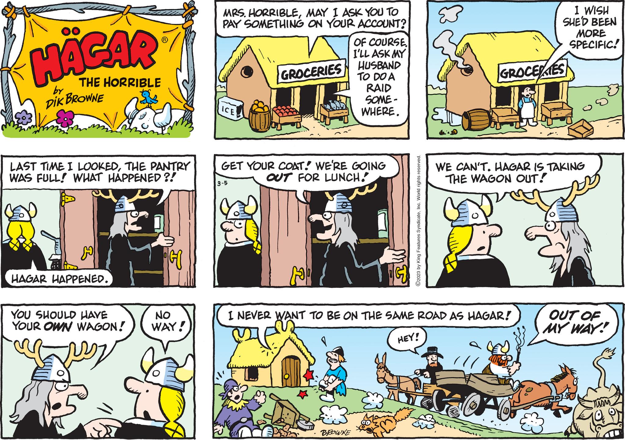 People OCR: HÄGAR THE HORRIBLE DIK BROWNE by LAST TIME I LOOKEDTHE PANTRY WAS FULL! WHAT HAPPENED ?! H HAGAR HAPPENED. YOU SHOULD HAVE YOUR OWN WAGON! NO WAY! MRS. HORRIBLEMAY I ASK YOU TO PAY SOMETHING ON YOUR ACCOUNT? ICE GROCERIES 3-5 GET YOUR COAT! WE'RE GOING OUT FOR LUNCH. OF COURSE. I'LL ASK MY HUSBAND TO DO A RAID SOME- WHERE. BROWNE 25 ?2023 by King Features SyndicateInc. World rights reserved. I NEVER WANT TO BE ON THE SAME ROAD AS HAGAR! HEY! WE CAN'T. HAGAR IS TAKING THE WAGON OUT! São I WISH SHE'D BEEN MORE SPECIFIC! GROCERES 201 OUT OF MY WAY! Murm HÄGAR THE HORRIBLE DIK BROWNE by LAST TIME I LOOKEDTHE PANTRY WAS FULL ! WHAT HAPPENED ? ! H HAGAR HAPPENED . YOU SHOULD HAVE YOUR OWN WAGON ! NO WAY ! MRS . HORRIBLEMAY I ASK YOU TO PAY SOMETHING ON YOUR ACCOUNT ? ICE GROCERIES 3-5 GET YOUR COAT ! WE'RE GOING OUT FOR LUNCH . OF COURSE . I'LL ASK MY HUSBAND TO DO A RAID SOME WHERE . BROWNE 25 ?2023 by King Features SyndicateInc. World rights reserved . I NEVER WANT TO BE ON THE SAME ROAD AS HAGAR ! HEY ! WE CAN'T . HAGAR IS TAKING THE WAGON OUT ! São I WISH SHE'D BEEN MORE SPECIFIC ! GROCERES 201 OUT OF MY WAY ! Murm