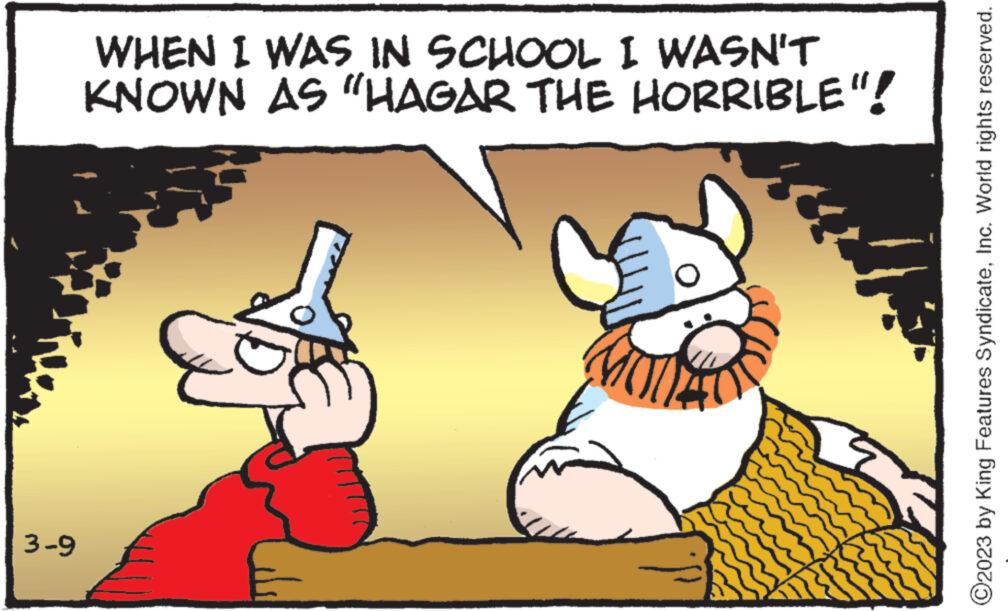 Sharing OCR: 3-9 WHEN I WAS IN SCHOOL I WASN'T KNOWN AS "HAGAR THE HORRIBLE"! ?2023 by King Features SyndicateInc. World rights reserved. 3-9 WHEN I WAS IN SCHOOL I WASN'T KNOWN AS " HAGAR THE HORRIBLE " ! ?2023 by King Features SyndicateInc. World rights reserved .