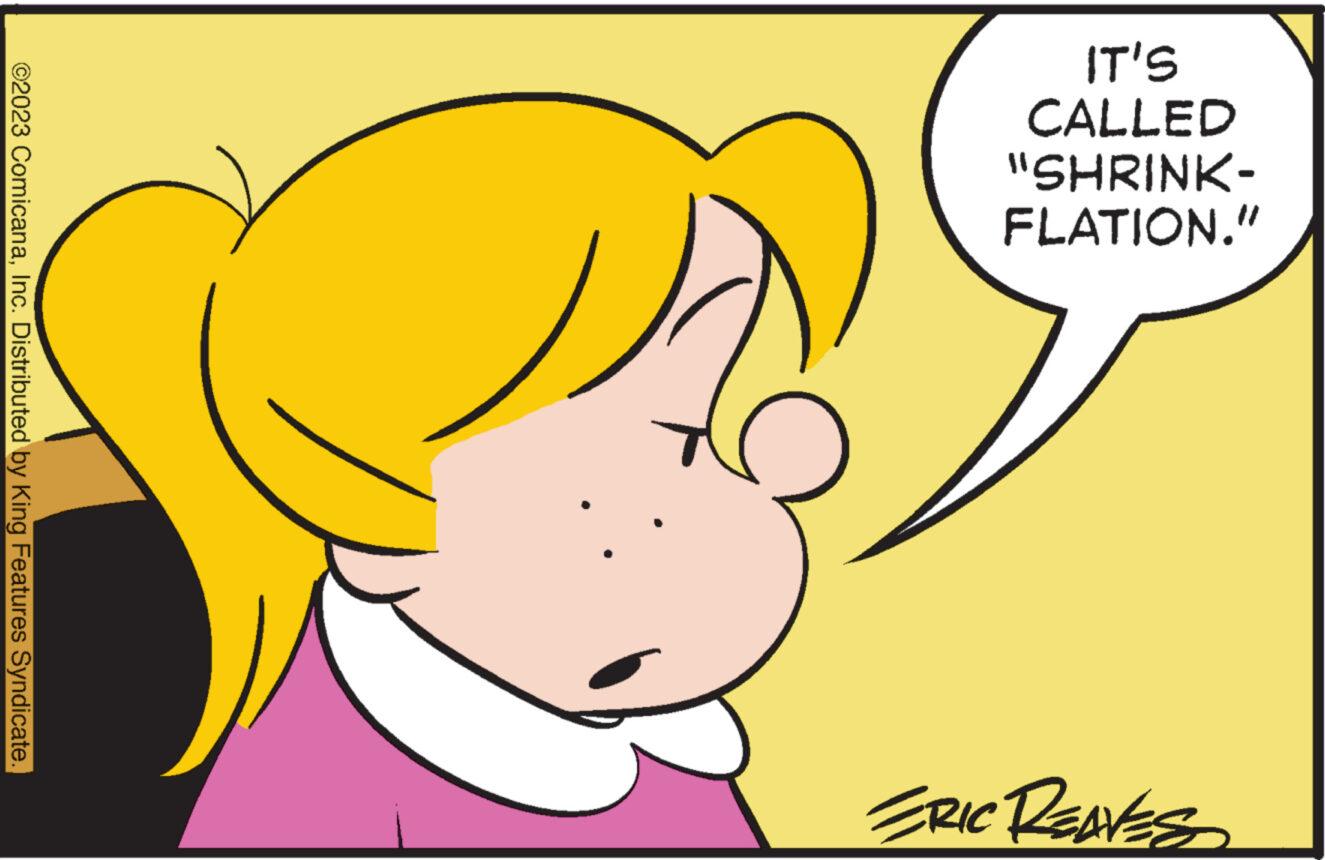 Sharing OCR: IT'S CALLED "SHRINK- FLATION." ©2023 ComicanaInc. Distributed by King Features Syndicate. ERIC REAVES IT'S CALLED " SHRINK FLATION . " © 2023 ComicanaInc. Distributed by King Features Syndicate . ERIC REAVES