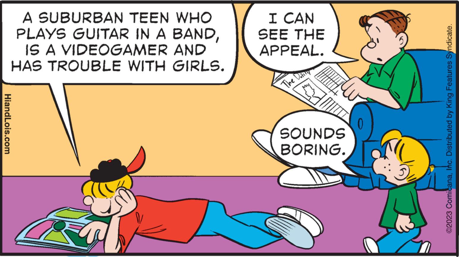 Conversation OCR: HiandLois.com A SUBURBAN TEEN WHO PLAYS GUITAR IN A BANDIS A VIDEOGAMER AND HAS TROUBLE WITH GIRLS. I CAN SEE THE APPEAL. The Daily SOUNDS BORING. 0 ?2023 ComicanaInc. Distributed by King Features Syndicate. HiandLois.com A SUBURBAN TEEN WHO PLAYS GUITAR IN A BANDIS A VIDEOGAMER AND HAS TROUBLE WITH GIRLS . I CAN SEE THE APPEAL . The Daily SOUNDS BORING . 0 ?2023 ComicanaInc. Distributed by King Features Syndicate .