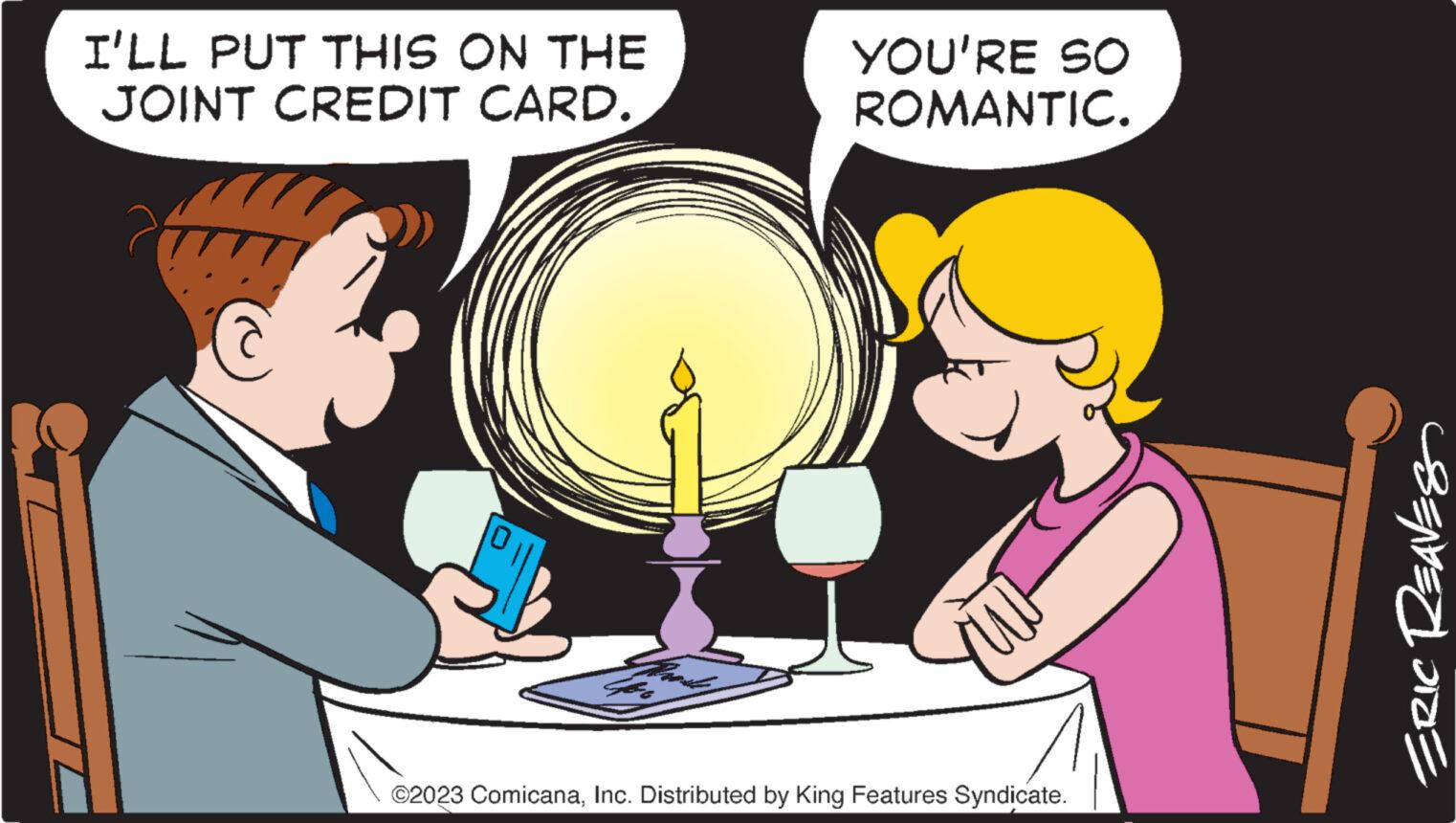 Happy OCR: I'LL PUT THIS ON THE JOINT CREDIT CARD. YOU'RE SO ROMANTIC. ©2023 ComicanaInc. Distributed by King Features Syndicate. ERIC REAVES I'LL PUT THIS ON THE JOINT CREDIT CARD . YOU'RE SO ROMANTIC . © 2023 ComicanaInc. Distributed by King Features Syndicate . ERIC REAVES