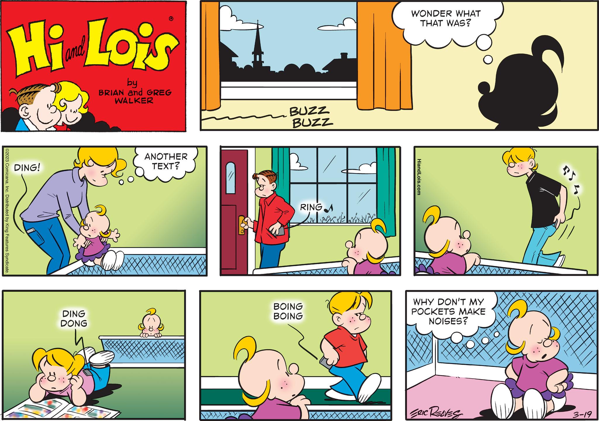 Window OCR: Hi Lois by BRIAN and GREG WALKER ©2023 ComicanaInc. Distributed by King Features Syndicate DING! DING DONG 0 ANOTHER TEXT? ca BUZZ BUZZ B RINGA LAWARE ANTY BOING BOING WONDER WHAT THAT WAS? HiandLois.com WHY DON'T MY POCKETS MAKE NOISES? ERIC RENES 3-19 Hi Lois by BRIAN and GREG WALKER © 2023 ComicanaInc. Distributed by King Features Syndicate DING ! DING DONG 0 ANOTHER TEXT ? ca BUZZ BUZZ B RINGA LAWARE ANTY BOING BOING WONDER WHAT THAT WAS ? HiandLois.com WHY DON'T MY POCKETS MAKE NOISES ? ERIC RENES 3-19