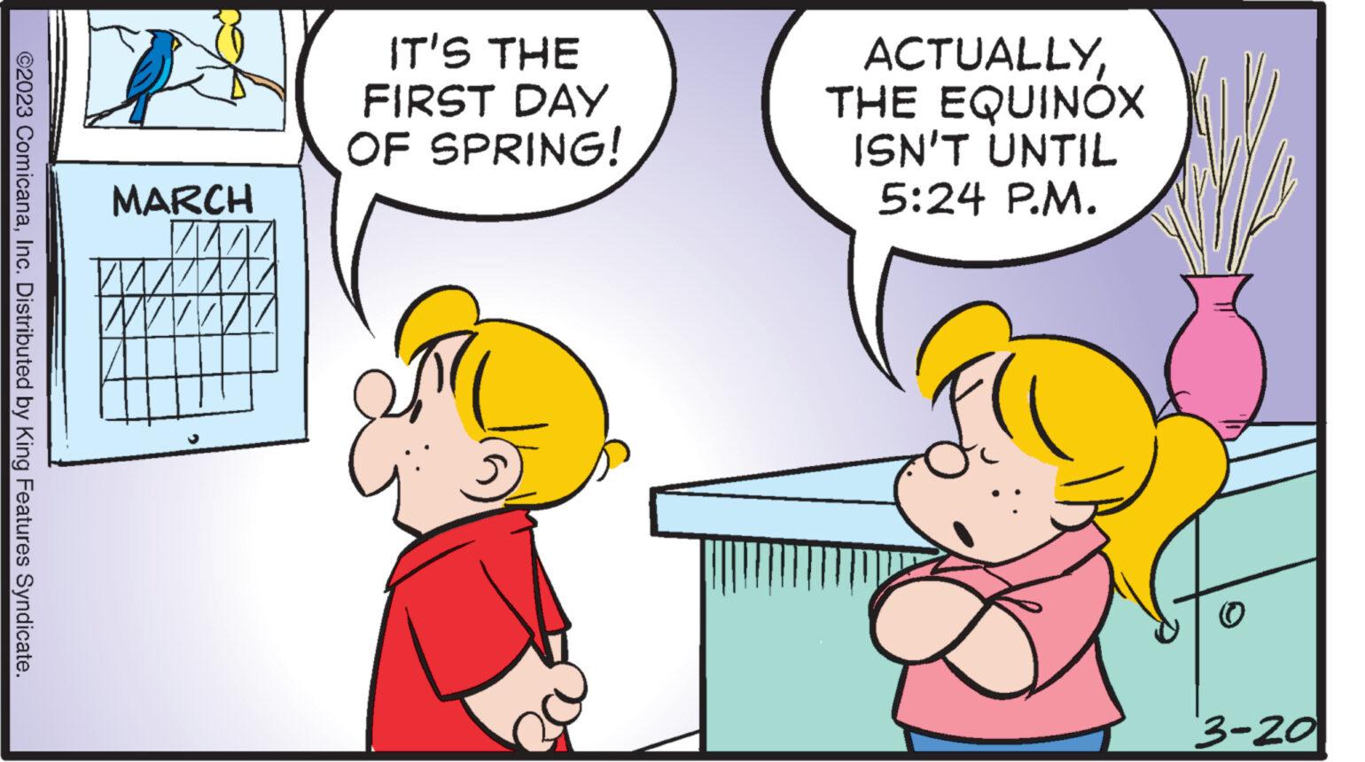 Art OCR: ©2023 ComicanaInc. Distributed by King Features Syndicate. K MARCH AMA IT'S THE FIRST DAY OF SPRING! ACTUALLYTHE EQUINOX ISN'T UNTIL 5:24 P.M. 3-20 © 2023 ComicanaInc. Distributed by King Features Syndicate . K MARCH AMA IT'S THE FIRST DAY OF SPRING ! ACTUALLYTHE EQUINOX ISN'T UNTIL 5:24 P.M. 3-20
