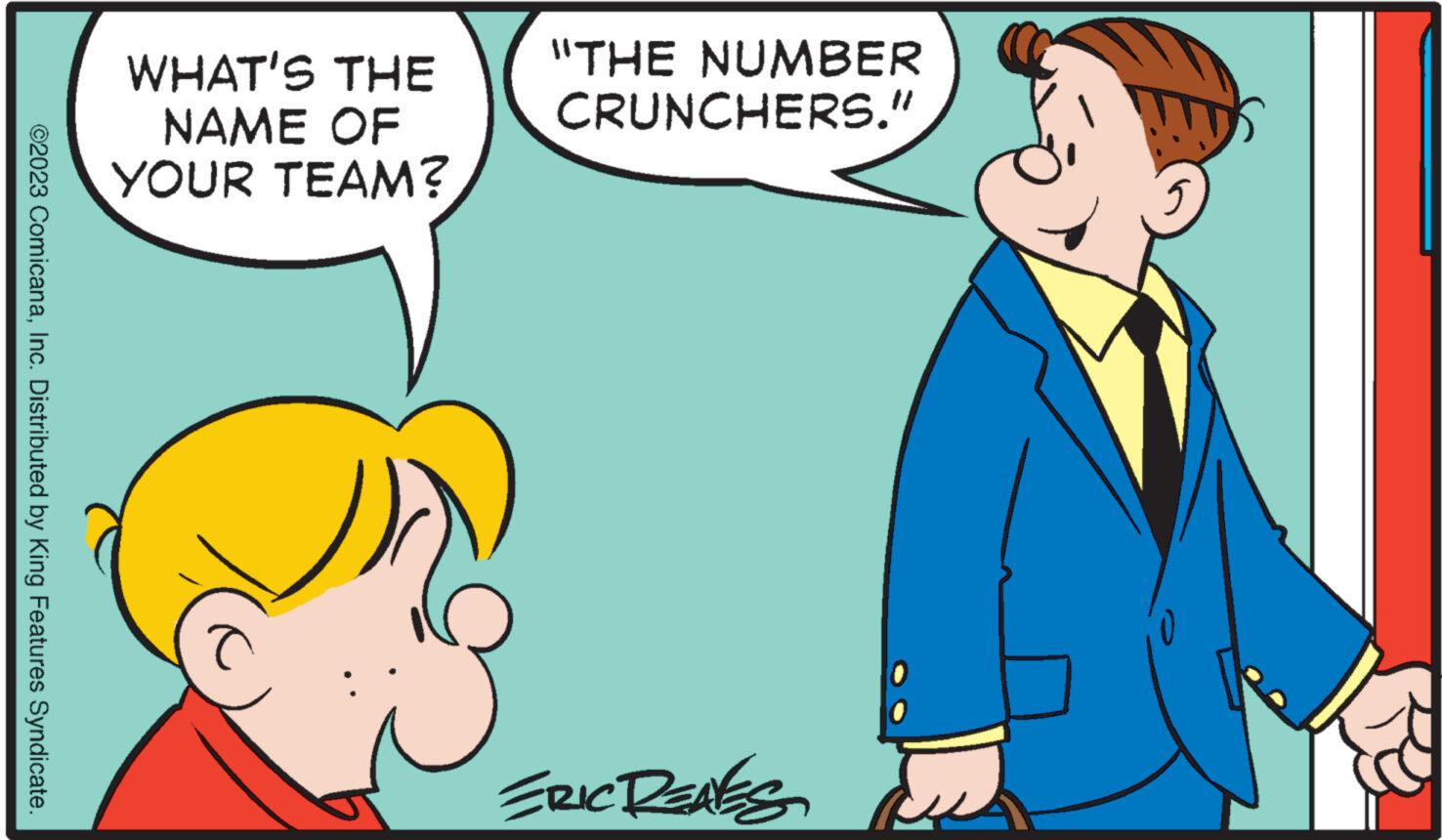 People OCR: ©2023 ComicanaInc. Distributed by King Features Syndicate. WHAT'S THE NAME OF YOUR TEAM? "THE NUMBER CRUNCHERS." ERIC RENES © 2023 ComicanaInc. Distributed by King Features Syndicate . WHAT'S THE NAME OF YOUR TEAM ? " THE NUMBER CRUNCHERS . " ERIC RENES