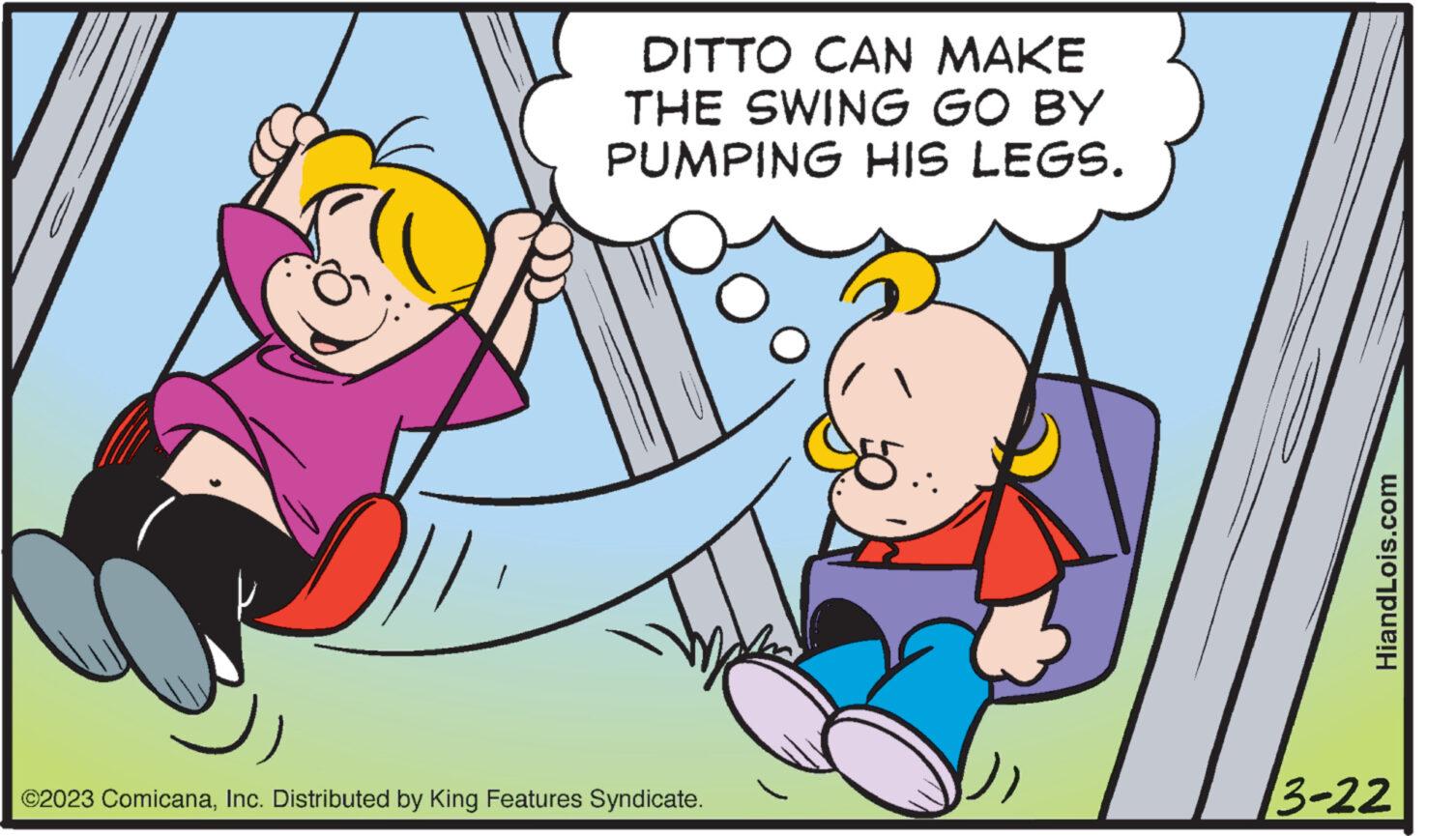 Happy OCR: DITTO CAN MAKE THE SWING GO BY PUMPING HIS LEGS. ©2023 ComicanaInc. Distributed by King Features Syndicate. 5.: HiandLois.com 3-22 DITTO CAN MAKE THE SWING GO BY PUMPING HIS LEGS . © 2023 ComicanaInc. Distributed by King Features Syndicate . 5 .: HiandLois.com 3-22