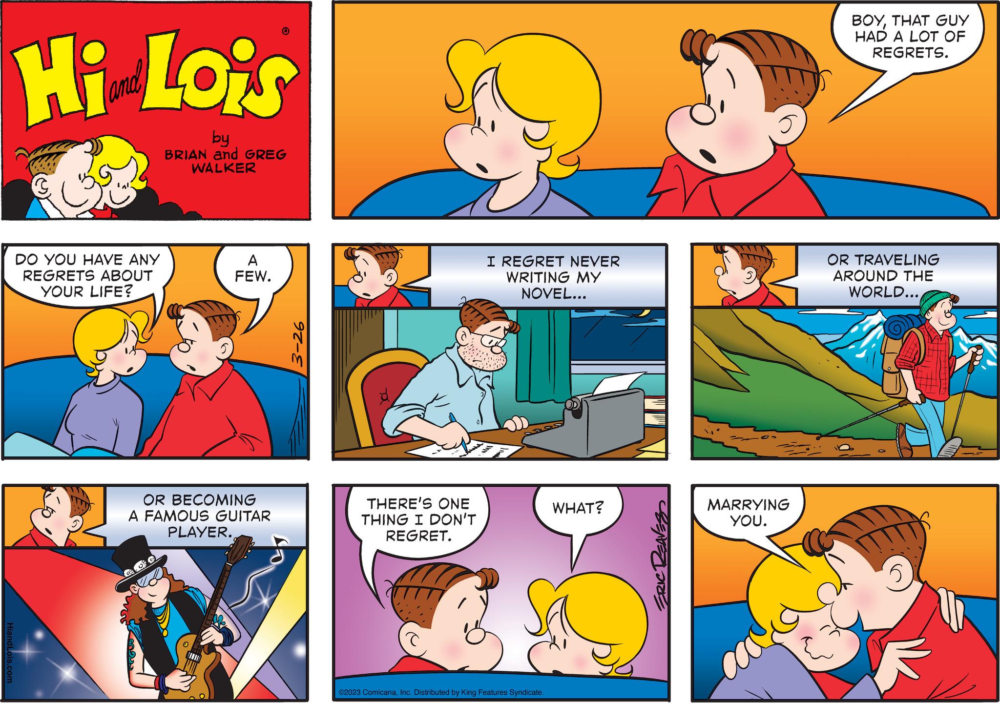 Happy OCR: Hi Lois by BRIAN and GREG WALKER dLois.com DO YOU HAVE ANY REGRETS ABOUT YOUR LIFE? A FEW. 0 OR BECOMING A FAMOUS GUITAR PLAYER. 92-E THERE'S ONE THING I DON'T REGRET. I REGRET NEVER WRITING MY NOVEL... ©2023 ComicanaInc. Distributed by King Features Syndicate. WHAT? MARRYING YOU. BOYTHAT GUY HAD A LOT OF REGRETS. OR TRAVELING AROUND THE WORLD... 5 Hi Lois by BRIAN and GREG WALKER dLois.com DO YOU HAVE ANY REGRETS ABOUT YOUR LIFE ? A FEW . 0 OR BECOMING A FAMOUS GUITAR PLAYER . 92 - E THERE'S ONE THING I DON'T REGRET . I REGRET NEVER WRITING MY NOVEL ... © 2023 ComicanaInc. Distributed by King Features Syndicate . WHAT ? MARRYING YOU . BOYTHAT GUY HAD A LOT OF REGRETS . OR TRAVELING AROUND THE WORLD ... 5